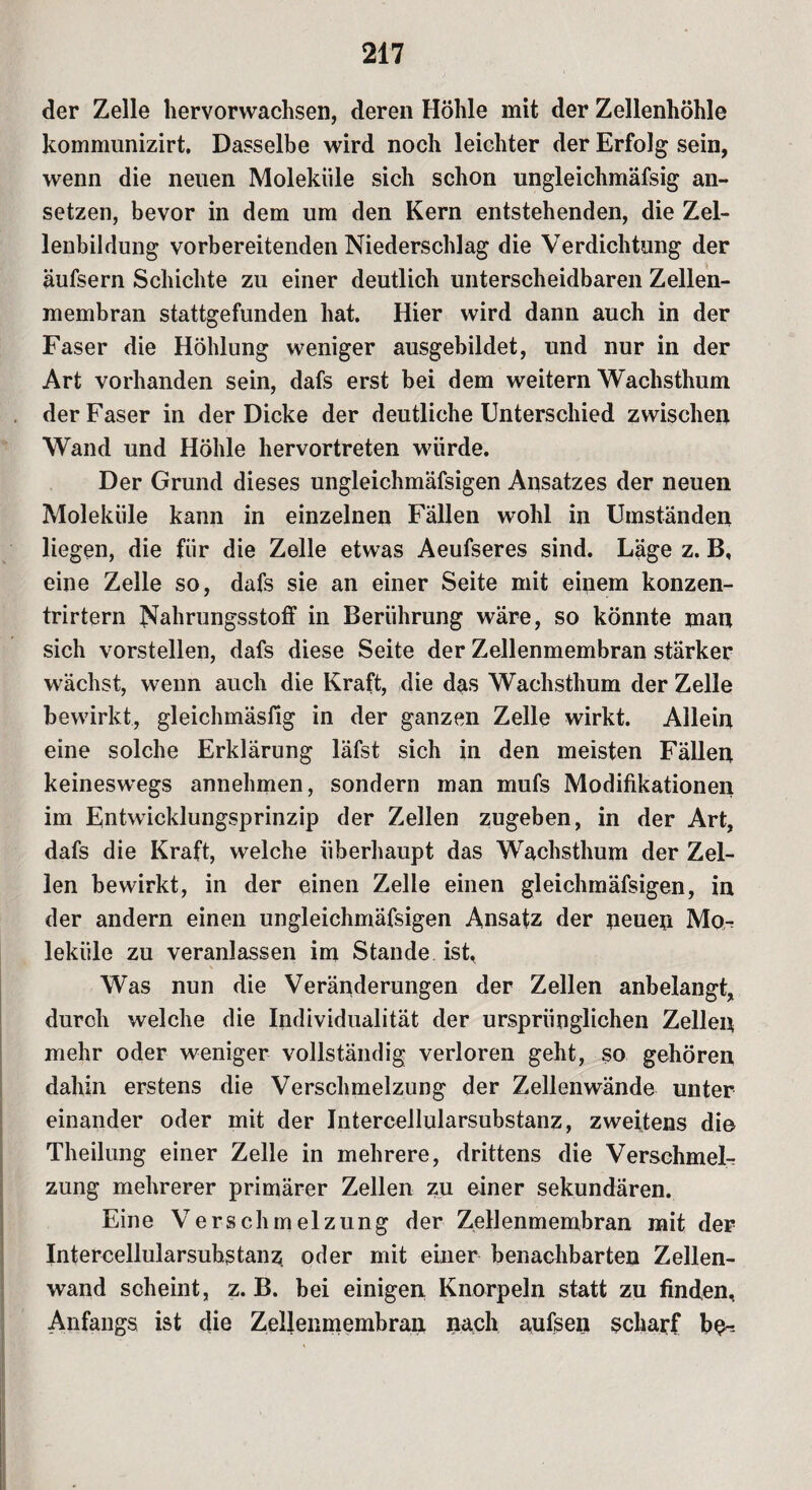 der Zelle hervorwachsen, deren Höhle mit der Zellenhöhle kommunizirt. Dasselbe wird noch leichter der Erfolg sein, wenn die neuen Moleküle sich schon ungleichmäfsig an¬ setzen, bevor in dem um den Kern entstehenden, die Zel¬ lenbildung vorbereitenden Niederschlag die Verdichtung der äufsern Schichte zu einer deutlich unterscheidbaren Zellen¬ membran stattgefunden hat. Hier wird dann auch in der Faser die Höhlung weniger ausgebildet, und nur in der Art vorhanden sein, dafs erst bei dem weitern Wachsthum der Faser in der Dicke der deutliche Unterschied zwischen Wand und Höhle hervortreten würde. Der Grund dieses ungleichmäfsigen Ansatzes der neuen Moleküle kann in einzelnen Fällen wohl in Umständen liegen, die für die Zelle etwas Aeufseres sind. Läge z. B, eine Zelle so, dafs sie an einer Seite mit einem konzen- trirtern Nahrungsstoff in Berührung wäre, so könnte man sich vorstellen, dafs diese Seite der Zellenmembran stärker wächst, wenn auch die Kraft, die das Wachsthum der Zelle bewirkt, gleichmäsfig in der ganzen Zelle wirkt. Allein eine solche Erklärung läfst sich in den meisten Fällen keineswegs annehmen, sondern man mufs Modifikationen im Entwicklungsprinzip der Zellen zugeben, in der Art, dafs die Kraft, welche überhaupt das Wachsthum der Zel¬ len bewirkt, in der einen Zelle einen gleichmäfsigen, in der andern einen ungleichmäfsigen Ansatz der neuen Mo-? lekiile zu veranlassen im Stande ist, Was nun die Veränderungen der Zellen anbelangt, durch welche die Individualität der ursprünglichen Zellen mehr oder weniger vollständig verloren geht, so gehören dahin erstens die Verschmelzung der Zellenwände unter einander oder mit der Intercellularsubstanz, zweitens di© Theilung einer Zelle in mehrere, drittens die Verschmel¬ zung mehrerer primärer Zellen zu einer sekundären. Eine Verschmelzung der Zellenmembran mit der Intercellularsubstanz, oder mit einer benachbarten Zellen¬ wand scheint, z. B. bei einigen Knorpeln statt zu finden, Anfangs ist die Zeilenmembran nach aufsen scharf be-.