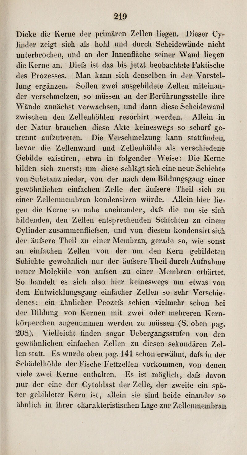 Dicke die Kerne der primären Zellen liegen. Dieser Cy- linder zeigt sich als hohl und durch Scheidewände nicht unterbrochen, und an der Innenfläche seiner Wand liegen die Kerne an. Diefs ist das bis jetzt beobachtete Faktische des Prozesses. Man kann sich denselben in der Vorstel¬ lung ergänzen. Sollen zwei ausgebildete Zellen miteinan¬ der verschmelzen, so müssen an der Berührungsstelle ihre Wände zunächst verwachsen, und dann diese Scheidewand zwischen den Zellenhöhlen resorbirt werden. Allein in der Natur brauchen diese Akte keineswegs so scharf ge¬ trennt aufzutreten. Die Verschmelzung kann stattfinden, bevor die Zellenwand und Zellenhöhle als verschiedene Gebilde existiren, etwa in folgender Weise: Die Kerne bilden sich zuerst; um diese schlägt sich eine neue Schichte von Substanz nieder, von der nach dem Bildungsgang einer gewöhnlichen einfachen Zelle der äufsere Theil sich zu einer Zellenmembran kondensiren würde. Allein hier lie¬ gen die Kerne so nahe aneinander, dafs die um sie sich bildenden, den Zellen entsprechenden Schichten zu einem Cylinder zusammenfliefsen, und von diesem kondensirt sich der äufsere Theil zu einer Membran, gerade so, wie sonst an einfachen Zellen von der um den Kern gebildeten Schichte gewöhnlich nur der äufsere Theil durch Aufnahme neuer Moleküle von aufsen zu einer Membran erhärtet. So handelt es sich also hier keineswegs um etwas von dem Entwicklungsgang einfacher Zellen so sehr Verschie¬ denes; ein ähnlicher Peozefs schien vielmehr schon bei der Bildung von Kernen mit zwei oder mehreren Kern¬ körperchen angenommen werden zu müssen (S. oben pag. 208). Vielleicht finden sogar Uebergangsstufen von den gewöhnlichen einfachen Zellen zu diesen sekundären Zel¬ len statt. Es wurde oben pag. 141 schon erwähnt, dafs in der Schädelhöhle der Fische Fettzellen Vorkommen, von denen viele zwei Kerne enthalten. Es ist möglich, dafs davon nur der eine der Cytoblast der Zelle, der zweite ein spä¬ ter gebildeter Kern ist, allein sie sind beide einander so ähnlich in ihrer charakteristischen Lage zur Zellenmembran