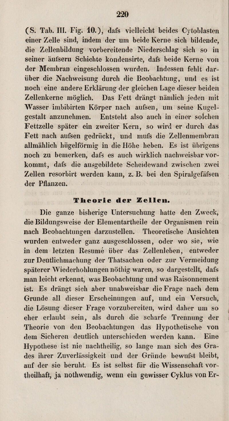 (S. Tab. III. Fig. 10.), dafs vielleicht beides Cytoblasten einer Zelle sind, indem der um beide Kerne sich bildende, die Zellenbildung vorbereitende Niederschlag sich so in seiner aufsern Schichte kondensirte, dafs beide Kerne von der Membran eingeschlossen wurden. Indessen fehlt dar¬ über die Nachweisung durch die Beobachtung, und es ist noch eine andere Erklärung der gleichen Lage dieser beiden Zellenkerne möglich. Das Fett drängt nämlich jeden mit Wasser imbibirten Körper nach aufsen, um seine Kugel¬ gestalt anzunehmen. Entsteht also auch in einer solchen Fettzelle später ein zweiter Kern, so wird er durch das Fett nach aufsen gedrückt, und mufs die Zellenmembran allmählich hügelförmig in die Höhe heben. Es ist übrigens noch zu bemerken, dafs es auch wirklich nachweisbar vor¬ kommt, dafs die ausgebildete Scheidewand zwischen zwei Zellen resorbirt werden kann, z. B. bei den Spiralgefäfsen der Pflanzen. Theorie der Zellen. Die ganze bisherige Untersuchung hatte den Zweck, die Bildungsweise der Elementartheile der Organismen rein nach Beobachtungen darzustellen. Theoretische Ansichten wurden entweder ganz ausgeschlossen, oder wo sie, wie in dem letzten Resume über das Zellenleben, entweder zur Deutlichmachung der Thatsachen oder zur Vermeidung späterer Wiederhohlungen nöthig waren, so dargestellt, dafs man leicht erkennt, was Beobachtung und was Raisonnement ist. Es drängt sich aber unabweisbar die Frage nach dem Grunde all dieser Erscheinungen auf, und ein Versuch, die Lösung dieser Frage vorzubereiten, wird daher um so eher erlaubt sein, als durch die scharfe Trennung der Theorie von den Beobachtungen das Hypothetische von dem Sicheren deutlich unterschieden werden kann. Eine Hypothese ist nie nachtheilig, so lange man sich des Gra¬ des ihrer Zuverlässigkeit und der Gründe bewufst bleibt, auf der sie beruht Es ist selbst für die Wissenschaft vor- theilhaft, ja nothwendig, wenn ein gewisser Cyklus von Er-