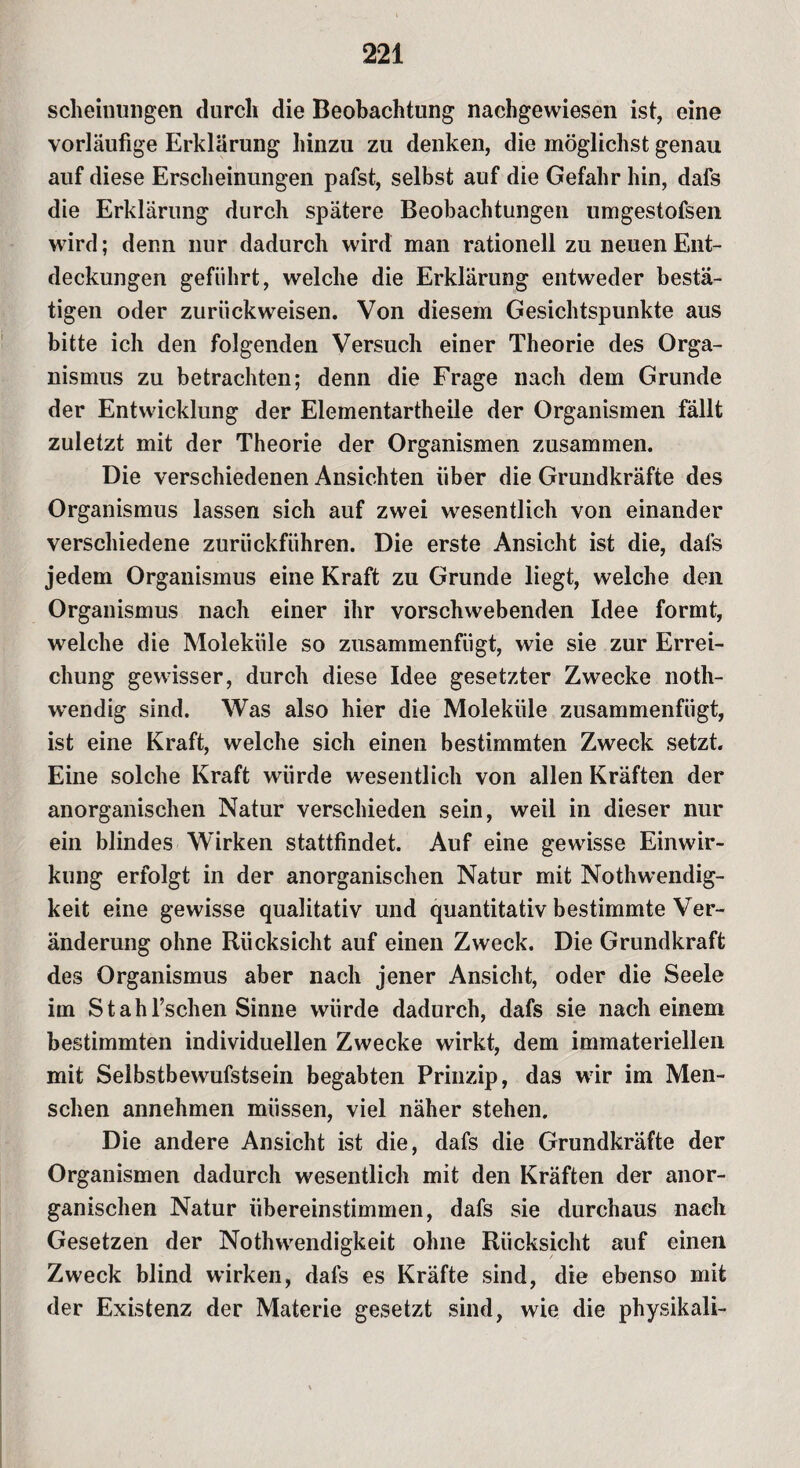 scheinungen durch die Beobachtung nachgewiesen ist, eine vorläufige Erklärung hinzu zu denken, die möglichst genau auf diese Erscheinungen pafst, selbst auf die Gefahr hin, dafs die Erklärung durch spätere Beobachtungen umgestofsen wird; denn nur dadurch wird man rationell zu neuen Ent¬ deckungen geführt, welche die Erklärung entweder bestä¬ tigen oder zuriickweisen. Von diesem Gesichtspunkte aus bitte ich den folgenden Versuch einer Theorie des Orga¬ nismus zu betrachten; denn die Frage nach dem Grunde der Entwicklung der Elementartheile der Organismen fällt zuletzt mit der Theorie der Organismen zusammen. Die verschiedenen Ansichten über die Grundkräfte des Organismus lassen sich auf zwei wesentlich von einander verschiedene zurückführen. Die erste Ansicht ist die, dafs jedem Organismus eine Kraft zu Grunde liegt, welche den Organismus nach einer ihr vorschwebenden Idee formt, welche die Moleküle so zusammenfügt, wie sie zur Errei¬ chung gewisser, durch diese Idee gesetzter Zwecke noth- wendig sind. Was also hier die Moleküle zusammenfügt, ist eine Kraft, welche sich einen bestimmten Zweck setzt. Eine solche Kraft würde wesentlich von allen Kräften der anorganischen Natur verschieden sein, weil in dieser nur ein blindes Wirken stattfindet. Auf eine gewisse Einwir¬ kung erfolgt in der anorganischen Natur mit Nothwendig- keit eine gewisse qualitativ und quantitativ bestimmte Ver¬ änderung ohne Rücksicht auf einen Zweck. Die Grundkraft des Organismus aber nach jener Ansicht, oder die Seele im S t ah fischen Sinne würde dadurch, dafs sie nach einem bestimmten individuellen Zwecke wirkt, dem immateriellen mit Selbstbewufstsein begabten Prinzip, das wir im Men¬ schen annehmen müssen, viel näher stehen. Die andere Ansicht ist die, dafs die Grundkräfte der Organismen dadurch wesentlich mit den Kräften der anor¬ ganischen Natur übereinstimmen, dafs sie durchaus nach Gesetzen der Nothwendigkeit ohne Rücksicht auf einen Zweck blind wirken, dafs es Kräfte sind, die ebenso mit der Existenz der Materie gesetzt sind, wie die physikali-