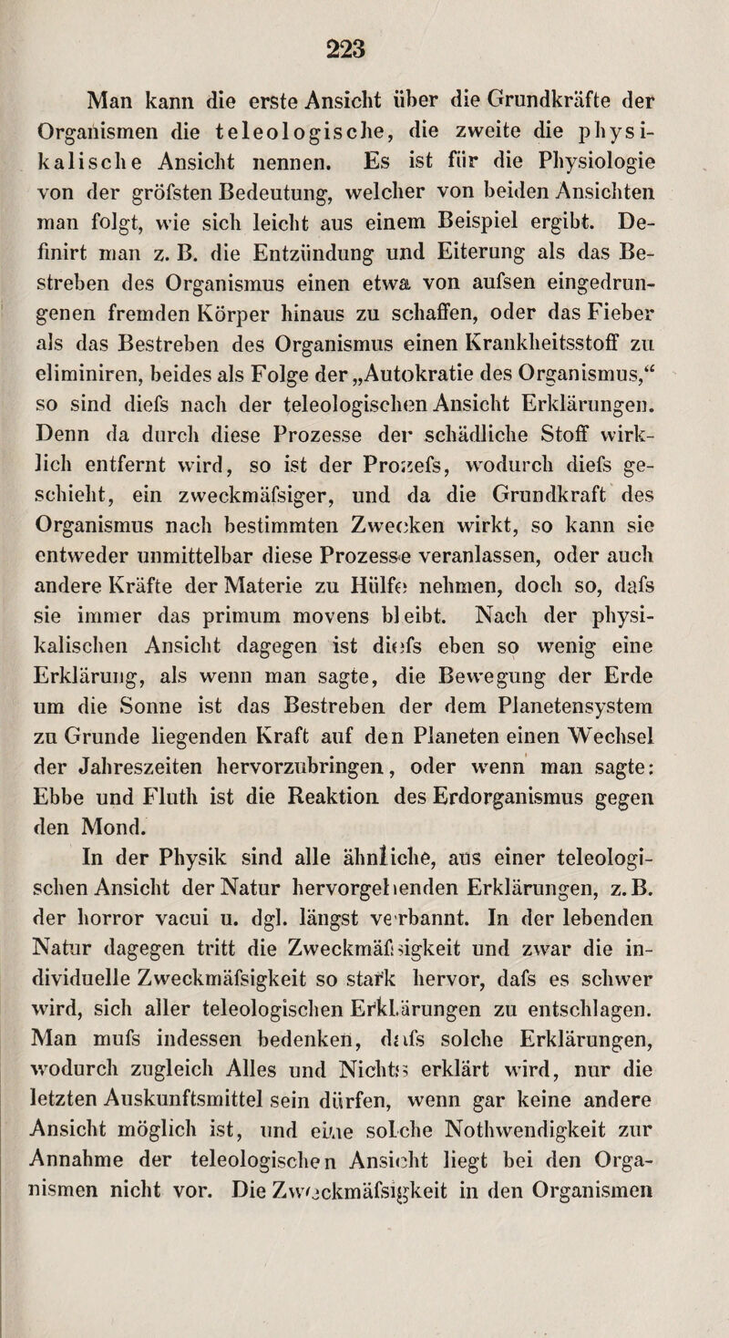 Man kann die erste Ansicht über die Grundkräfte der Organismen die teleologische, die zweite die physi¬ kalische Ansicht nennen. Es ist für die Physiologie von der gröfsten Bedeutung, welcher von beiden Ansichten man folgt, wie sich leicht aus einem Beispiel ergibt. De- finirt man z. B. die Entzündung und Eiterung als das Be¬ streben des Organismus einen etwa von aufsen eingedrun¬ genen fremden Körper hinaus zu schaffen, oder das Fieber als das Bestreben des Organismus einen Krankheitsstoff zu eliminiren, beides als Folge der „Autokratie des Organismus,“ so sind diefs nach der teleologischen Ansicht Erklärungen. Denn da durch diese Prozesse der schädliche Stoff wirk¬ lich entfernt wird, so ist der Prozefs, wodurch diefs ge¬ schieht, ein zweckmäfsiger, und da die Grundkraft des Organismus nach bestimmten Zwecken wirkt, so kann sie entweder unmittelbar diese Prozesse veranlassen, oder auch andere Kräfte der Materie zu Hülfe» nehmen, doch so, dafs sie immer das primum movens bleibt. Nach der physi¬ kalischen Ansicht dagegen ist diefs eben so wenig eine Erklärung, als wenn man sagte, die Bewegung der Erde um die Sonne ist das Bestreben der dem Planetensystem zu Grunde liegenden Kraft auf den Planeten einen Wechsel der Jahreszeiten hervorzubringen, oder wenn man sagte: Ebbe und Fluth ist die Reaktion des Erdorganismus gegen den Mond. In der Physik sind alle ähnliche, aus einer teleologi- schenAnsicht der Natur hervorgehenden Erklärungen, z.B. der horror vacui u. dgl. längst ve rbannt. In der lebenden Natur dagegen tritt die Zweckmäßigkeit und zwar die in¬ dividuelle Zweckmäfsigkeit so stark hervor, dafs es schwer wird, sich aller teleologischen Erklärungen zu entschlagen. Man mufs indessen bedenken, dafs solche Erklärungen, wodurch zugleich Alles und Nichts erklärt wird, nur die letzten Auskunftsmittel sein dürfen, wenn gar keine andere Ansicht möglich ist, und ei/ae solche Nothwendigkeit zur Annahme der teleologischen Ansicht liegt bei den Orga¬ nismen nicht vor. Die Zweckmäfsigkeit in den Organismen