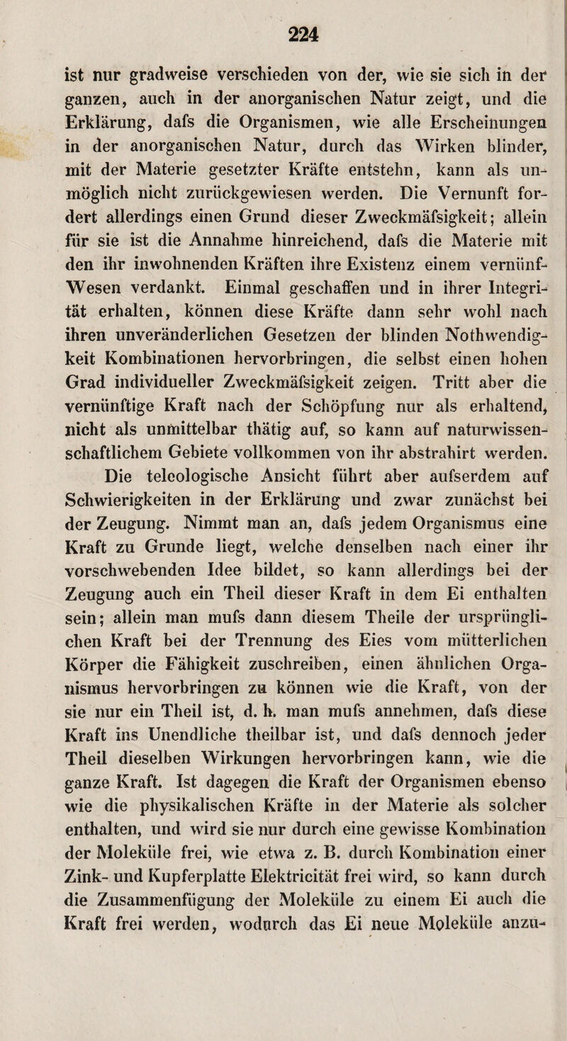 ist nur gradweise verschieden von der, wie sie sich in der ganzen, auch in der anorganischen Natur zeigt, und die Erklärung, dafs die Organismen, wie alle Erscheinungen in der anorganischen Natur, durch das Wirken blinder, mit der Materie gesetzter Kräfte entstehn, kann als un¬ möglich nicht zurückgewiesen werden. Die Vernunft for¬ dert allerdings einen Grund dieser Zweckmäfsigkeit; allein für sie ist die Annahme hinreichend, dafs die Materie mit den ihr inwohnenden Kräften ihre Existenz einem verniinf- Wesen verdankt. Einmal geschaffen und in ihrer Integri¬ tät erhalten, können diese Kräfte dann sehr wohl nach ihren unveränderlichen Gesetzen der blinden Nothwendig- keit Kombinationen hervorbringen, die selbst einen hohen Grad individueller Zweckmäfsigkeit zeigen. Tritt aber die vernünftige Kraft nach der Schöpfung nur als erhaltend* nicht als unmittelbar thätig auf, so kann auf naturwissen¬ schaftlichem Gebiete vollkommen von ihr abstrahirt werden. Die teleologische Ansicht führt aber aufserdem auf Schwierigkeiten in der Erklärung und zwar zunächst bei der Zeugung. Nimmt man an, dafs jedem Organismus eine Kraft zu Grunde liegt, welche denselben nach einer ihr vorschwebenden Idee bildet, so kann allerdings bei der Zeugung auch ein Theil dieser Kraft in dem Ei enthalten sein; allein man mufs dann diesem Theile der ursprüngli¬ chen Kraft bei der Trennung des Eies vom mütterlichen Körper die Fähigkeit zuschreiben, einen ähnlichen Orga¬ nismus hervorbringen zu können wie die Kraft, von der sie nur ein Theil ist, d. h. man mufs annehmen, dafs diese Kraft ins Unendliche theilbar ist, und dafs dennoch jeder Theil dieselben Wirkungen hervorbringen kann, wie die ganze Kraft. Ist dagegen die Kraft der Organismen ebenso wie die physikalischen Kräfte in der Materie als solcher enthalten, und wird sie nur durch eine gewisse Kombination der Moleküle frei, wie etwa z. B. durch Kombination einer Zink- und Kupferplatte Elektricität frei wird, so kann durch die Zusammenfügung der Moleküle zu einem Ei auch die Kraft frei werden, wodurch das Ei neue Moleküle anzu-