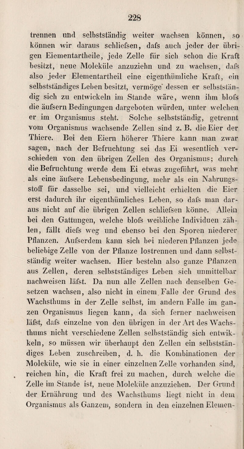 trennen und selbstständig weiter wachsen können, so können wir daraus schliefsen, dafs auch jeder der übri¬ gen Eiementartheile, jede Zelle für sich schon die Kraft besitzt, neue Moleküle anzuziehn und zu wachsen, dafs also jeder Elementartheil eine eigenthümliche Kraft, ein selbstständiges Leben besitzt, vermöge' dessen er selbststän¬ dig sich zu entwickeln im Stande wäre, wrenn ihm Hofs die äufscrn Bedingungen dargeboten würden, unter welchen er im Organismus steht. Solche selbstständig, getrennt vom Organismus wachsende Zellen sind z. B. die Eier der Thiere. Bei den Eiern höherer Thiere kann man zwar sagen, nach der Befruchtung sei das Ei wesentlich ver¬ schieden von den übrigen Zellen des Organismus; durch die Befruchtung werde dem Ei etwas zugeführt, was mehr als eine äufsere Lebensbedingung, mehr als ein Nahrungs¬ stoff für dasselbe sei, und vielleicht erhielten die Eier erst dadurch ihr eigenthiimliches Leben, so dafs man dar» aus nicht auf die übrigen Zellen schliefsen könne. Allein bei den Gattungen, welche blofs weibliche Individuen zäh¬ len, fällt diefs weg und ebenso bei den Sporen niederer Pflanzen. Aufserdem kann sich bei niederen Pflanzen jede beliebige Zelle von der Pflanze lostrennen und dann selbst¬ ständig weiter wrachsen. Hier bestehn also ganze Pflanzen aus Zellen, deren selbstständiges Leben sich unmittelbar nachweisen läfst. Da nun alle Zellen nach denselben Ge¬ setzen wachsen, also nicht in einem Falle der Grund des Wachsthums in der Zelle selbst, im andern Falle im gan¬ zen Organismus liegen kann, da sich ferner naclnveisen läfst, dafs einzelne von den übrigen in der Art des Wachs¬ thums nicht verschiedene Zellen selbstständig sich entwik- keln, so müssen wir überhaupt den Zellen ein selbststän¬ diges Leben zuschreiben, d. h. die Kombinationen der Moleküle, wrie sie in einer einzelnen Zelle vorhanden sind, reichen hin, die Kraft frei zu machen, durch welche die Zelle im Stande ist, neue Moleküle anzuziehen. Der Grund der Ernährung und des Wachsthums liegt nicht in dem Organismus als Ganzem, sondern in den einzelnen Elemen-