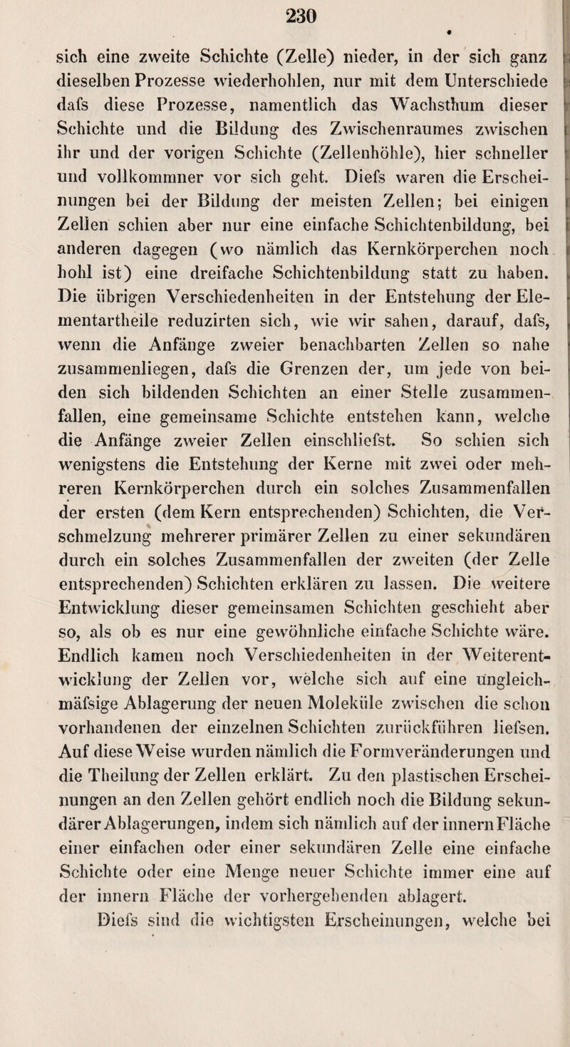 sich eine zweite Schichte (Zelle) nieder, in der sich ganz ; dieselben Prozesse wiederhohlen, nur mit dem Unterschiede : dafs diese Prozesse, namentlich das Wachsthum dieser Schichte und die Bildung des Zwischenraumes zwischen ihr und der vorigen Schichte (Zellenhöhle), hier schneller und vollkommner vor sich geht, Diefs waren die Erschei¬ nungen bei der Bildung der meisten Zellen; bei einigen i Zellen schien aber nur eine einfache Schichtenbildung, bei anderen dagegen (wo nämlich das Kernkörperchen noch hohl ist) eine dreifache Schichtenbildung statt zu haben. Die übrigen Verschiedenheiten in der Entstehung der Ele¬ mentartheile reduzirten sich, wie wir sahen, darauf, dafs, wenn die Anfänge zweier benachbarten Zellen so nahe zusammenliegen, dafs die Grenzen der, um jede von bei¬ den sich bildenden Schichten an einer Stelle zusammen¬ fallen, eine gemeinsame Schichte entstehen kann, welche die Anfänge zweier Zellen einschliefst. So schien sich wenigstens die Entstehung der Kerne mit zwei oder meh¬ reren Kernkörperchen durch ein solches Zusammenfallen der ersten (dem Kern entsprechenden) Schichten, die Ver¬ schmelzung mehrerer primärer Zellen zu einer sekundären durch ein solches Zusammenfallen der zweiten (der Zelle entsprechenden) Schichten erklären zu lassen. Die weitere Entwicklung dieser gemeinsamen Schichten geschieht aber so, als ob es nur eine gewöhnliche einfache Schichte wäre. Endlich kamen noch Verschiedenheiten in der Weiterent¬ wicklung der Zellen vor, welche sich auf eine u'ngleich- mäfsige Ablagerung der neuen Moleküle zwischen die schon vorhandenen der einzelnen Schichten zurückführen liefsen. Auf diese Weise wurden nämlich die Formveränderungen und die Theilung der Zellen erklärt. Zu den plastischen Erschei¬ nungen an den Zellen gehört endlich noch die Bildung sekun¬ därer Ablagerungen, indem sich nämlich auf der innernFläche einer einfachen oder einer sekundären Zelle eine einfache Schichte oder eine Menge neuer Schichte immer eine auf der innern Fläche der vorhergehenden ablagert. Diefs sind die wichtigsten Erscheinungen, welche bei