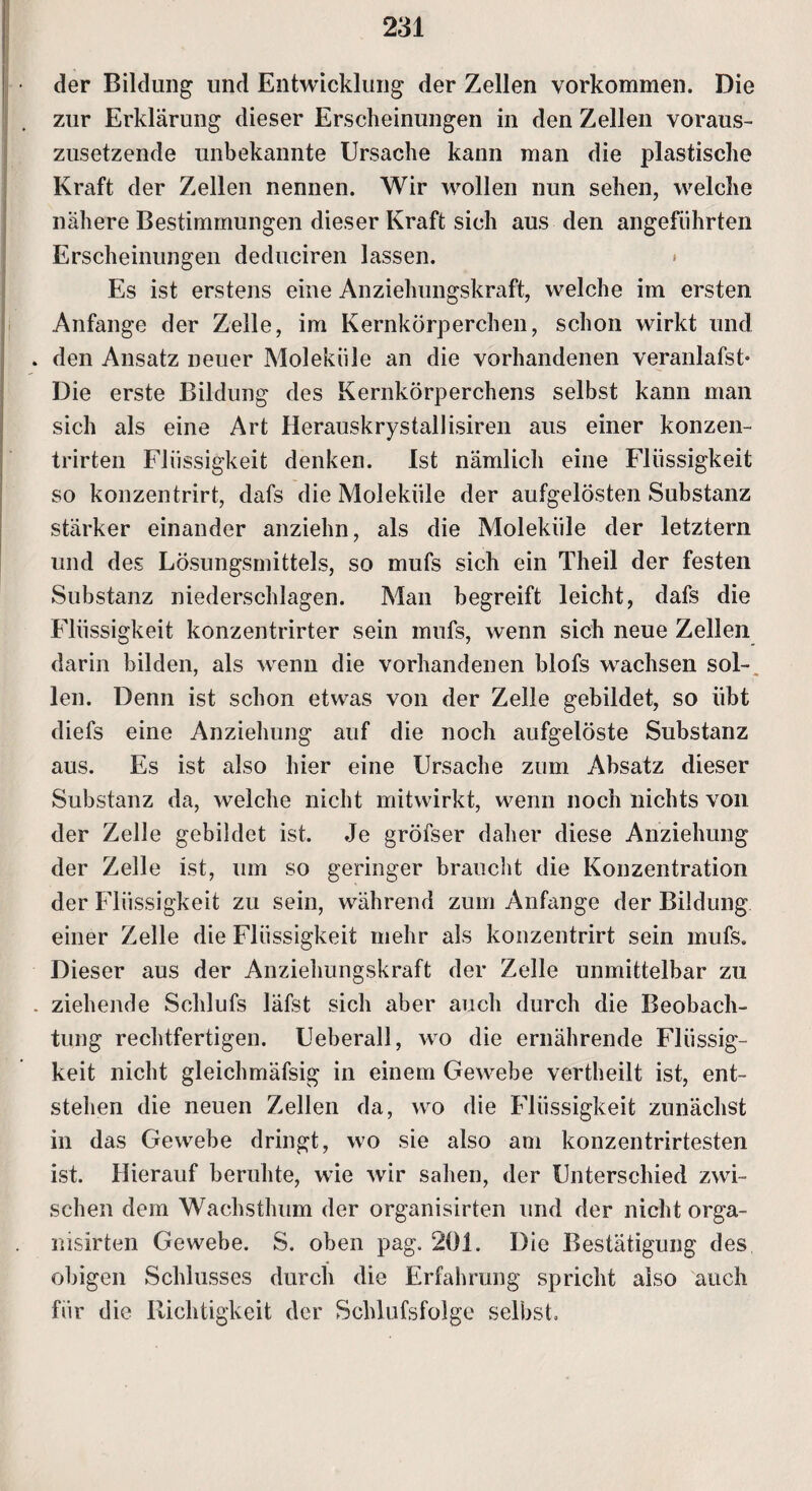 der Bildung und Entwicklung der Zellen Vorkommen. Die zur Erklärung dieser Erscheinungen in den Zellen voraus¬ zusetzende unbekannte Ursache kann man die plastische Kraft der Zellen nennen. Wir wollen nun sehen, welche nähere Bestimmungen dieser Kraft sich aus den angeführten Erscheinungen deduciren lassen. » Es ist erstens eine Anziehungskraft, welche im ersten Anfänge der Zelle, im Kernkörperchen, schon wirkt und . den Ansatz neuer Moleküle an die vorhandenen veranlafst- Die erste Bildung des Kernkörperchens selbst kann man sich als eine Art Herauskrystallisiren aus einer konzen- trirten Flüssigkeit denken. Ist nämlich eine Flüssigkeit so konzentrirt, dafs die Moleküle der aufgelösten Substanz stärker einander anziehn, als die Moleküle der letztem und des Lösungsmittels, so mufs sich ein Theil der festen Substanz niederscldagen. Man begreift leicht, dafs die Flüssigkeit konzentrirter sein mufs, wenn sich neue Zellen darin bilden, als wenn die vorhandenen blofs wachsen sol¬ len. Denn ist schon etwas von der Zelle gebildet, so übt diefs eine Anziehung auf die noch aufgelöste Substanz aus. Es ist also hier eine Ursache zum Absatz dieser Substanz da, welche nicht mitwirkt, wenn noch nichts von der Zelle gebildet ist. Je gröfser daher diese Anziehung der Zelle ist, um so geringer braucht die Konzentration der Flüssigkeit zu sein, während zum Anfänge der Bildung einer Zelle die Flüssigkeit mehr als konzentrirt sein mufs. Dieser aus der Anziehungskraft der Zelle unmittelbar zu . ziehende Schlufs läfst sich aber auch durch die Beobach¬ tung rechtfertigen. Ueberall, wo die ernährende Flüssig¬ keit nicht gleichmäfsig in einem Gewebe vertheilt ist, ent¬ stehen die neuen Zellen da, wo die Flüssigkeit zunächst in das Gewebe dringt, wo sie also am konzentrirtesten ist. Hierauf beruhte, wie wir sahen, der Unterschied zwi¬ schen dem Wachsthum der organisirten und der nicht orga- nisirten Gewebe. S. oben pag. 201. Die Bestätigung des obigen Schlusses durch die Erfahrung spricht also auch für die Richtigkeit der Schlufsfolge selbst.