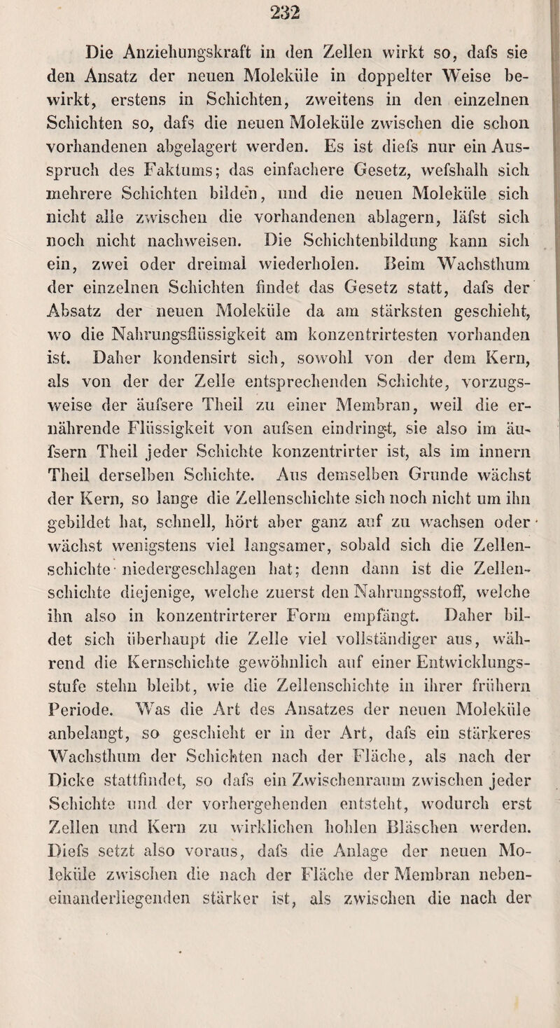 Die Anziehungskraft in den Zellen wirkt so, dafs sie den Ansatz der neuen Moleküle in doppelter Weise be¬ wirkt, erstens in Schichten, zweitens in den einzelnen Schichten so, dafs die neuen Moleküle zwischen die schon vorhandenen abgelagert werden. Es ist diefs nur ein Aus¬ spruch des Faktums; das einfachere Gesetz, wefshalh sich mehrere Schichten bilden, und die neuen Moleküle sich nicht alle zwischen die vorhandenen ablagern, läfst sich noch nicht nachweisen. Die Schichtenbildung kann sich ein, zwei oder dreimal wiederholen. Beim Wachsthum der einzelnen Schichten findet das Gesetz statt, dafs der Absatz der neuen Moleküle da am stärksten geschieht, wo die Nahrungsflüssigkeit am konzentrirfesten vorhanden ist. Daher kondensirt sich, sowohl von der dem Kern, als von der der Zelle entsprechenden Schichte, vorzugs¬ weise der äufsere Theil zu einer Membran, weil die er¬ nährende Flüssigkeit von aufsen eindring-t, sie also im äu- fsern Theil jeder Schichte konzentrirter ist, als im innern Theil derselben Schichte. Aus demselben Grunde wächst der Kern, so lange die Zellenschichte sich noch nicht um ihn gebildet hat, schnell, hört aber ganz auf zu wachsen oder wächst wenigstens viel langsamer, sobald sich die Zellen¬ schichte ■ niedergeschlagen hat; denn dann ist die Zellen¬ schichte diejenige, welche zuerst den Nahrungsstoff, welche ihn also in konzentrirterer Form empfängt. Daher bil¬ det sich überhaupt die Zelle viel vollständiger aus, wäh¬ rend die Kernschichte gewöhnlich auf einer Entwicklungs¬ stufe stehn bleibt, wie die Zellenschichte in ihrer frühem Periode. Was die Art des Ansatzes der neuen Moleküle anbelangt, so geschieht er in der Art, dafs ein stärkeres Wachsthum der Schichten nach der Fläche, als nach der Dicke stattfindet, so dafs ein Zwischenraum zwischen jeder Schichte und der vorhergehenden entsteht, wodurch erst Zellen und Kern zu wirklichen hohlen Bläschen werden. Diefs setzt also voraus, dafs die Anlage der neuen Mo¬ leküle zwischen die nach der Fläche der Membran neben- einanderliegenden stärker ist, als zwischen die nach der