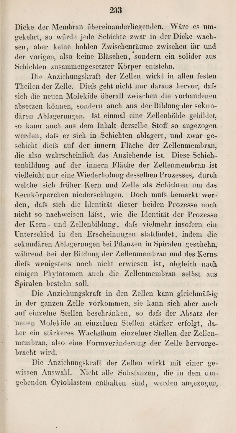 Dicke der Membran übereinanderliegenden. Ware es um¬ gekehrt, so würde jede Schichte zwar in der Dicke wach¬ sen, aber keine hohlen Zwischenräume zwischen ihr und der vorigen, also keine Bläschen, sondern ein solider aus Schichten zusammengesetzter Körper entstehn. Die Anziehungskraft der Zellen wirkt in allen festen Theilen der Zelle. Diefs geht nicht nur daraus hervor, dafs sich die neuen Moleküle überall zwischen die vorhandenen absetzen können, sondern auch aus der Bildung der sekun¬ dären Ablagerungen. Ist einmal eine Zellenhöhle gebildet, so kann auch aus dem Inhalt derselbe Stoff so angezogen werden, dafs er sich in Schichten ablagert, und zwar ge¬ schieht diefs auf der innern Fläche der Zellenmembran, die also wahrscheinlich das Anziehende ist. Diese Schich¬ tenbildung auf der innern Fläche der Zellenmembran ist vielleicht nur eine Wiederholung desselben Prozesses, durch welche sich früher Kern und Zelle als Schichten um das Kernkörperchen niederschlugen. Doch mufs bemerkt wer¬ den, dafs sich die Identität dieser beiden Prozesse noch nicht so nach weisen läfst, wie die Identität der Prozesse der Kern- und Zellenbildung, dafs vielmehr insofern ein Unterschied in den Erscheinungen stattfindet, indem die sekundären Ablagerungen bei Pflanzen in Spiralen geschehn, während bei der Bildung der Zellenmembran und des Kerns diefs wenigstens noch nicht erwiesen ist, obgleich nach einigen Phytotomen auch die Zellenmembran selbst aus Spiralen bestehn soll. Die Anziehungskraft in den Zellen kann gleichmäfsig in der ganzen Zelle Vorkommen, sie kann sich aber auch auf einzelne Stellen beschränken, so dafs der Absatz der neuen Moleküle an einzelnen Stellen stärker erfolgt, da¬ her ein stärkeres Wachsthum einzelner Stellen der Zellen¬ membran, also eine Formveränderung der Zelle hervorge¬ bracht wird. Die Anziehungskraft der Zellen wirkt mit einer ge¬ wissen Auswahl. Nicht alle Substanzen, die in dem um¬ gebenden Cytoblastem enthalten sind, werden angezogen,