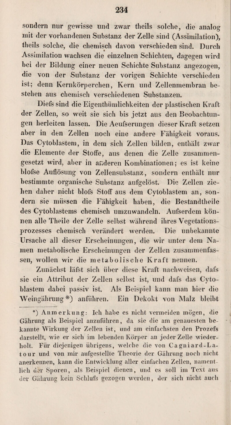 sondern nur gewisse und zwar theils solche, die analog mit der vorhandenen Substanz der Zelle sind (Assimilation), theils solche, die chemisch davon verschieden sind. Durch Assimilation wachsen die einzelnen Schichten, dagegen wird bei der Bildung einer neuen Schichte Substanz angezogen, die von der Substanz der vorigen Schichte verschieden ist; denn Kernkörperchen, Kern und Zellenmembran be¬ stehen aus chemisch verschiedenen Substanzen. Diefs sind die Eigen thümlichkeiten der plastischen Kraft der Zellen, so weit sie sich bis jetzt aus den Beobachtun¬ gen herleiten lassen. Die Aeufserungen dieser Kraft setzen aber in den Zellen noch eine andere Fähigkeit voraus. Das Cytoblastem, in dem sich Zellen bilden, enthält zwar die Elemente der Stoffe, aus denen die Zelle zusammen¬ gesetzt wird, aber in anderen Kombinationen; es ist keine blofse Auflösung von Zellensubstanz, sondern enthält nur bestimmte organische Substanz aufgelöst. Die Zellen zie¬ hen daher nicht blofs Stoff aus dem Cytoblastem an, son¬ dern sie müssen die Fähigkeit haben, die Bestandteile des Cytoblastems chemisch umzuwandeln. Aufserdem kön¬ nen alle Theile der Zelle selbst während ihres Vegetations¬ prozesses chemisch verändert werden. Die unbekannte Ursache all dieser Erscheinungen, die wir unter dem Na¬ men metabolische Erscheinungen der Zellen zusammenfas¬ sen, wollen wir die metabolische Kraft nennen. Zunächst läfst sich über diese Kraft nachweisen, dafs sie ein Attribut der Zellen selbst ist, und dafs das Cyto¬ blastem dabei passiv ist. Als Beispiel kann man hier die Weingährung anführen. Ein Dekokt von Malz bleibt *) Anmerkung: Ich habe es nicht vermeiden mögen, die Gährung als Beispiel anzufiihren, da sie die am genauesten be¬ kannte Wirkung der Zellen ist, und am einfachsten den Prozefs darstellt, wie er sich im lebenden Körper an jeder Zelle wieder¬ holt. Für diejenigen übrigens, welche die von Cagniard-La- tour und von mir aufgestellte Theorie der Gährung noch nicht anerkennen, kann die Entwicklung aller einfachen Zellen, nament¬ lich der Sporen, als Beispiel dienen, und es soll im Text aus der Gährung kein Schlufs gezogen werden, der sich nicht auch