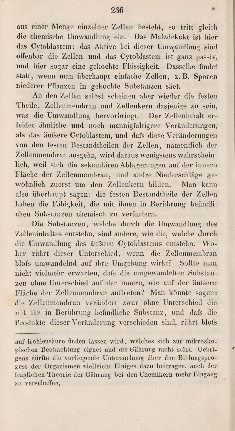 * aus einer Menge einzelner Zellen bestellt, so tritt gleich die chemische Umwandlung ein. Das Malzdekokt ist hier das Cytoblastem; das Aktive bei dieser Umvvandlung sind offenbar die Zellen und das Cytoblastem ist ganz passiv, und hier sogar eine gekochte Flüssigkeit. Dasselbe findet statt, wenn man überhaupt einfache Zellen, z. B. Sporen niederer Pflanzen in gekochte Substanzen säet. An den Zellen selbst scheinen aber wieder die festen Theile, Zellenmembran und Zellenkern dasjenige zu sein, was die Umwandlung hervorbringt. Der Zelleninhalt er¬ leidet ähnliche und noch mannigfaltigere Veränderungen, als das äufsere Cytoblastem, und dafs diese Veränderungen von den festen Bestandteilen der Zellen, namentlich der Zellenmembran ausgehn, wird daraus wenigstens wahrschein¬ lich, weil sich die sekundären Ablagerungen auf der innern Fläche der Zellenmembran, und andre Niederschläge ge¬ wöhnlich zuerst um den Zellenkern bilden. Man kann also überhaupt sagen: die festen Bestandteile der Zellen haben die Fähigkeit, die mit ihnen in Berührung befindli¬ chen Substanzen chemisch zu verändern. Die Substanzen, welche durch die Umwandlung des Zelleninhaltes entstehn, sind andere, wie die, welche durch die Umwandlung des äufsern CvtobJastems entstehn. Wo- her rührt dieser Unterschied, wenn die Zellenmembran blofs umwandelnd auf ihre Umgebung wirkt? Sollte man nicht vielmehr erwarten, dafs die umgewandelten Substan¬ zen ohne Unterschied auf der innern, wie auf der äufsern Fläche der Zellenmembran auftreten? Man könnte sagen: die Zellenmembran verändert zwar ohne Unterschied die mit ihr in Berührung befindliche Substanz, und dafs die Produkte dieser Veränderung verschieden sind, rührt blofs auf Kohlensäure finden lassen wird, welches sich zur mikrosko¬ pischen Beobachtung eignet und die Cährung nicht stört. Uebri- gens dürfte die vorliegende Untersuchung über den Bildungspro¬ zess der Organismen vielleicht Einiges dazu beitragen, auch der fraglichen Theorie der Gährung bei den Chemikern mehr Eingang zu verschaffen.