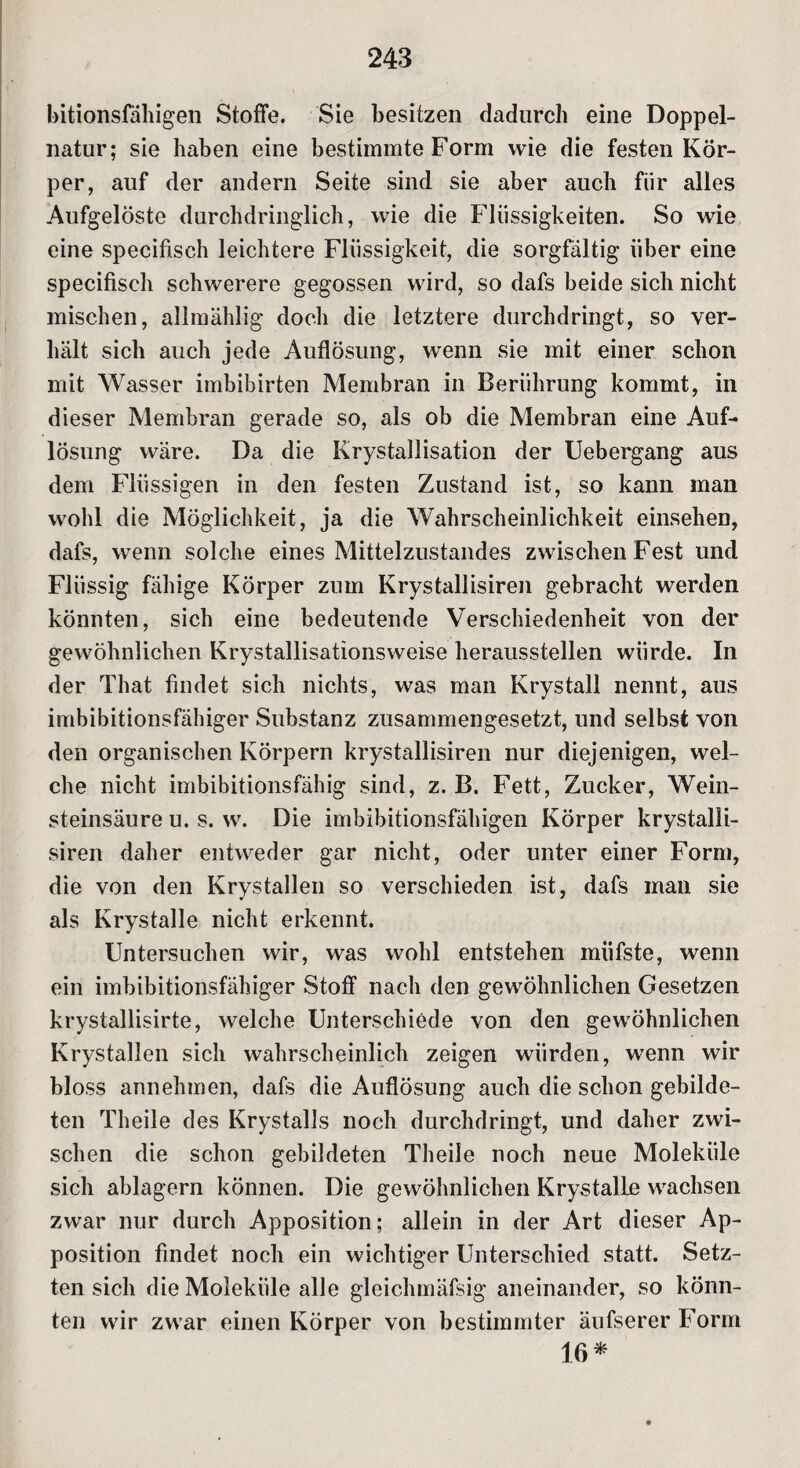 hitionsfäliigen Stoffe. Sie besitzen dadurch eine Doppel¬ natur; sie haben eine bestimmte Form wie die festen Kör¬ per, auf der andern Seite sind sie aber auch für alles Aufgelöste durchdringlich, wie die Flüssigkeiten. So wie eine specifisch leichtere Flüssigkeit, die sorgfältig über eine specifisch schwerere gegossen wird, so dafs beide sich nicht mischen, allmählig doch die letztere durchdringt, so ver¬ hält sich auch jede Auflösung, wenn sie mit einer schon mit Wasser imbibirten Membran in Berührung kommt, in dieser Membran gerade so, als ob die Membran eine Auf¬ lösung wäre. Da die Krystallisation der Uebergang aus dem Flüssigen in den festen Zustand ist, so kann man wohl die Möglichkeit, ja die Wahrscheinlichkeit einsehen, dafs, wenn solche eines Mittelzustandes zwischen Fest und Flüssig fähige Körper zum Krystallisiren gebracht werden könnten, sich eine bedeutende Verschiedenheit von der gewöhnlichen Krystallisationsweise herausstellen würde. In der That findet sich nichts, was man Krystall nennt, aus imbibitionsfähiger Substanz zusammengesetzt, und selbst von den organischen Körpern krystallisiren nur diejenigen, wel¬ che nicht imbibitionsfähig sind, z. B. Fett, Zucker, Wein¬ steinsäure u. s. w. Die imbibitionsfähigen Körper krystalli¬ siren daher entweder gar nicht, oder unter einer Form, die von den Krystallen so verschieden ist, dafs inan sie als Krystalle nicht erkennt. Untersuchen wir, was wohl entstehen miifste, wenn ein imbibitionsfähiger Stoff nach den gewöhnlichen Gesetzen krystallisirte, welche Unterschiede von den gewöhnlichen Krystallen sich wahrscheinlich zeigen würden, wenn wir bloss annehmen, dafs die Auflösung auch die schon gebilde¬ ten Theile des Krystalls noch durchdringt, und daher zwi¬ schen die schon gebildeten Theile noch neue Moleküle sich ablagern können. Die gewöhnlichen KrystalLe wachsen zwar nur durch Apposition; allein in der Art dieser Ap¬ position findet noch ein wichtiger Unterschied statt. Setz¬ ten sich die Moleküle alle gleichmäfsig aneinander, so könn¬ ten wir zwar einen Körper von bestimmter äufserer Form 16*