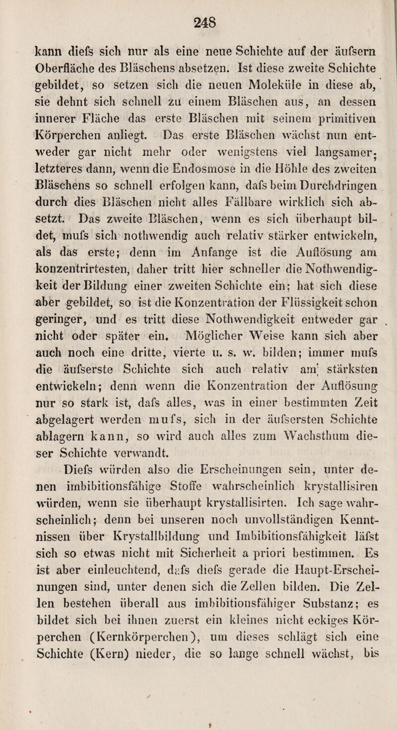 kann diefs sich nur als eine neue Schichte auf der äufsem Oberfläche des Bläschens absetzen. Ist diese zweite Schichte gebildet, so setzen sich die neuen Moleküle in diese ab, sie dehnt sich schnell zu einem Bläschen aus, an dessen innerer Fläche das erste Bläschen mit seinem primitiven Körperchen anliegt. Das erste Bläschen wächst nun ent¬ weder gar nicht mehr oder wenigstens viel langsamer- letzteres dann, wenn die Endosmose in die Höhle des zweiten Bläschens so schnell erfolgen kann, dafs beim Durchdringen durch dies Bläschen nicht alles Fällbare wirklich sich ab¬ setzt. Das zweite Bläschen, wenn es sich überhaupt bil¬ det, mufs sich nothwendig auch relativ stärker entwickeln, als das erste; denn im Anfänge ist die Auflösung am konzentrirtesten, daher tritt hier schneller die NothWendig¬ keit der Bildung einer zweiten Schichte ein; hat sich diese aber gebildet, so ist die Konzentration der Flüssigkeit schon geringer, und es tritt diese Nothwendigkeit entweder gar nicht oder später ein« Möglicher Weise kann sich aber auch noch eine dritte, vierte u. s. w. bilden; immer mufs die äufserste Schichte sich auch relativ am; stärksten entwickeln; denn wenn die Konzentration der Auflösung nur so stark ist, dafs alles, was in einer bestimmten Zeit abgelagert werden mufs, sich in der äufsersten Schichte ablagern kann, so wird auch alles zum Wachsthum die¬ ser Schichte verwandt. Diefs würden also die Erscheinungen sein, unter de¬ nen imbibitionsfähige Stoffe wahrscheinlich krystallisiren würden, wenn sie überhaupt krystallisirten. Ich sage wahr¬ scheinlich; denn bei unseren noch unvollständigen Kennt¬ nissen über Krystallbildung und Imbibitionsfähigkeit läfst sich so etwas nicht mit Sicherheit a priori bestimmen. Es ist aber einleuchtend, dafs diefs gerade die Haupt-Erschei¬ nungen sind, unter denen sich die Zellen bilden. Die Zel¬ len bestehen überall aus imbibitionsfähiger Substanz; es bildet sich bei ihnen zuerst ein kleines nicht eckiges Kör¬ perchen (Kernkörperchen), um dieses schlägt sich eine Schichte (Kern) nieder, die so lange schnell wächst, bis