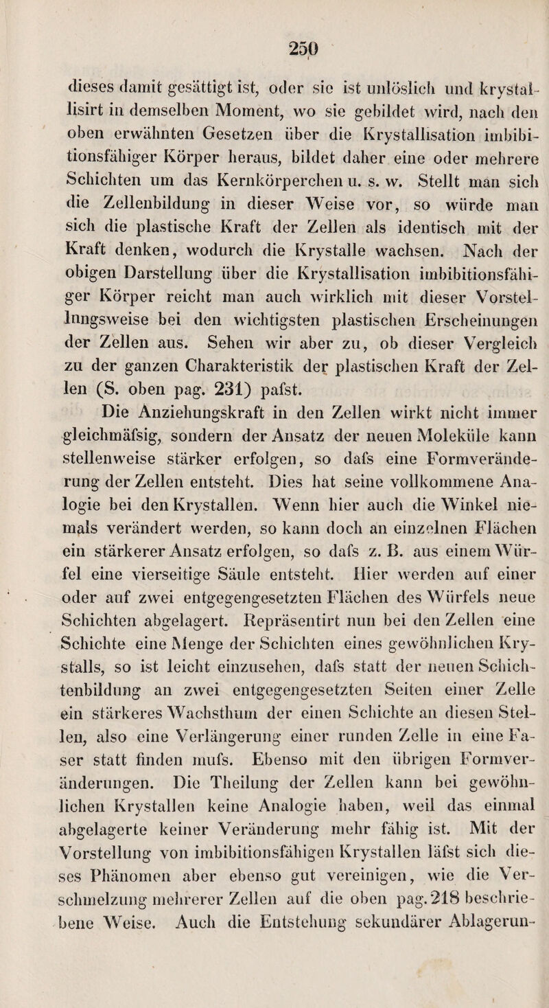 dieses damit gesättigt ist, oder sie ist unlöslich und krystaE lisirt in demselben Moment, wo sie gebildet wird, nach den oben erwähnten Gesetzen über die Krystallisation imbibi¬ tionsfähiger Körper heraus, bildet daher eine oder mehrere Schichten um das Kernkörperchen u. s. w. Stellt man sich die Zellenbildung in dieser Weise vor, so würde man sich die plastische Kraft der Zellen als identisch mit der Kraft denken, wodurch die Krystalle wachsen. Nach der obigen Darstellung über die Krystallisation imbibitionsfähi¬ ger Körper reicht man auch wirklich mit dieser Vorstel- lnngsweise bei den wichtigsten plastischen Erscheinungen der Zellen aus. Sehen wir aber zu, ob dieser Vergleich zu der ganzen Charakteristik der plastischen Kraft der Zel¬ len (S. oben pag. 231) pafst. Die Anziehungskraft in den Zellen wirkt nicht immer gleichmäfsig, sondern der Ansatz der neuen Moleküle kann stellenweise stärker erfolgen, so dafs eine Formverände¬ rung der Zellen entsteht. Dies hat seine vollkommene Ana¬ logie bei den Krystallen. Wenn hier auch die Winkel nie¬ mals verändert werden, so kann doch an einzelnen Flächen ein stärkerer Ansatz erfolgen, so dafs z. B. aus einem Wür¬ fel eine vierseitige Säule entsteht. Hier werden auf einer oder auf zwei entgegengesetzten Flächen des Würfels neue Schichten abgelagert. Repräsentirt nun bei den Zellen eine Schichte eine Menge der Schichten eines gewöhnlichen Kry- stalls, so ist leicht einzusehen, dafs statt der neuen Schich¬ tenbildung an zwei entgegengesetzten Seiten einer Zelle ein stärkeres Wachstlmm der einen Schichte an diesen Stel¬ len, also eine Verlängerung einer runden Zelle in eine Fa¬ ser statt finden mufs. Ebenso mit den übrigen Formver¬ änderungen. Die Theilung der Zellen kann bei gewöhn¬ lichen Krystallen keine Analogie haben, weil das einmal abgelagerte keiner Veränderung mehr fähig ist. Mit der Vorstellung von imbibitionsfähigen Krystallen läfst sich die¬ ses Phänomen aber ebenso gut vereinigen, wie die Ver¬ schmelzung mehrerer Zellen auf die oben pag. 218 beschrie¬ bene Weise. Auch die Entstehung sekundärer Ablagerun-