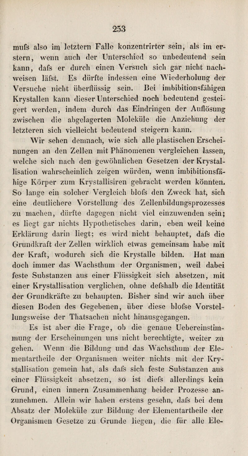 nrnfs also im letztem Falle konzentrirter sein, als im er¬ stem, wenn auch (1er Unterschied so unbedeutend sein kann, dafs er durch einen Versuch sich gar nicht nach- weisen läfst. Es dürfte indessen eine Wiederholung der Versuche nicht überflüssig sein. Bei imbibitionsfähigen Krystallen kann dieser Unterschied noch bedeutend gestei¬ gert werden, indem durch das Eindringen der Auflösung zwischen die abgelagerten Moleküle die Anziehung der letzteren sich vielleicht bedeutend steigern kann. Wir sehen demnach, wie sich alle plastischen Erschei¬ nungen an den Zellen mit Phänomenen vergleichen lassen, welche sich nach den gewöhnlichen Gesetzen der Krystal- lisation wahrscheinlich zeigen würden, wenn imbibitionsfä¬ hige Körper zum Krystallisiren gebracht werden könnten. So lange ein solcher Vergleich blofs den Zweck hat, sich eine deutlichere Vorstellung des Zellenbildungsprozesses zu machen, dürfte dagegen nicht viel einzuwenden sein; es liegt gar nichts Hypothetisches darin, eben weil keine Erklärung darin liegt; es wird nicht behauptet, dafs die Grund kraft der Zellen wirklich etwas gemeinsam habe mit der Kraft, wodurch sich die Krystalle bilden. Hat man doch immer das Wachsthum der Organismen, weil dabei feste Substanzen aus einer Flüssigkeit sich absetzen, mit einer Krystallisation verglichen, ohne defshalb die Identität der Grundkräfte zu behaupten. Bisher sind wir auch über diesen Boden des Gegebenen, über diese blofse Vorstel¬ lungsweise der Thatsachen nicht hinausgegangen. Es ist aber die Frage, ob die genaue Uebereinstim- mung der Erscheinungen uns nicht berechtigte, weiter zu gehen. Wenn die Bildung und das Wachsthum der Ele- mentartheile der Organismen weiter nichts mit der Kry¬ stallisation gemein hat, als dafs sich feste Substanzen aus einer Flüssigkeit absetzen, so ist diefs allerdings kein Grund, einen innern Zusammenhang beider Prozesse an¬ zunehmen. Allein wir haben erstens gesehn, dafs bei dem Absatz der Moleküle zur Bildung der Elementartheile der Organismen Gesetze zu Grunde liegen, die für alle Eie-