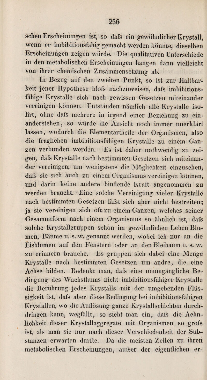 sehen Erscheinungen ist, so dafs ein gewöhnlicher Krystall, wenn er imbibitionsfähig gemacht werden könnte, dieselben Erscheinungen zeigen würde. Die qualitativen Unterschiede in den metabolischen Erscheinungen hangen dann vielleicht von ihrer chemischen Zusammensetzung ab. In Bezug auf den zweiten Punkt, so ist zur Haltbar¬ keit jener Hypothese biofs nachzuweisen, dafs imbibitions¬ fähige Krystalle sich nach gewissen Gesetzen miteinander vereinigen können. Entständen nämlich alle Krystalle iso- lirt, ohne dafs mehrere in irgend einer Beziehung zu ein¬ anderstehen, so würde die Ansicht noch immer unerklärt lassen, wodurch die Elementartheile der Organismen, also die fraglichen imbibitionsfähigen Krystalle zu einem Gan¬ zen verbunden werden. Es ist daher nothwendig zu zei¬ gen, dafs Krystalle nach bestimmten Gesetzen sich miteinan¬ der vereinigen, um wenigstens die Möglichkeit einzusehen, dafs sie sich auch zu einem Organismus vereinigen können, und darin keine andere bindende Kraft angenommen zu werden braucht. Eine solche Vereinigung vieler Krystalle nach bestimmten Gesetzen läfst sich aber nicht bestreiten; ja sie vereinigen sich oft zu einem Ganzen, welches seiner Gesammtform nach einem Organismus so ähnlich ist, dafs solche Krystallgruppen schon im gewöhnlichen Leben Blu¬ men, Bäume u. s. w. genannt werden, wobei ich nur an die Eisblumen auf den Fenstern oder an den Bleibaum u. s. w. zu erinnern brauche. Es gruppen sich dabei eine Menge Krystalle nach bestimmten Gesetzen um andre, die eine Achse bilden. Bedenkt man, dafs eine unumgängliche Be¬ dingung des Wachsthums nicht imbibitionsfähiger Krystalle die Berührung jedes Krystalls mit der umgebenden Flüs¬ sigkeit ist, dafs aber diese Bedingung bei imbibitionsfähigen Krystallen, wo die Auflösung ganze Krystallschichten durch¬ dringen kann, wegfällt, so sieht man ein, dafs die Aehn- lichkeit dieser Krystallaggregate mit Organismen so grofs ist, als man sie nur nach dieser Verschiedenheit der Sub¬ stanzen erwarten durfte. Da die meisten Zellen zu ihren metabolischen Erscheinungen, aufser der eigentlichen er-