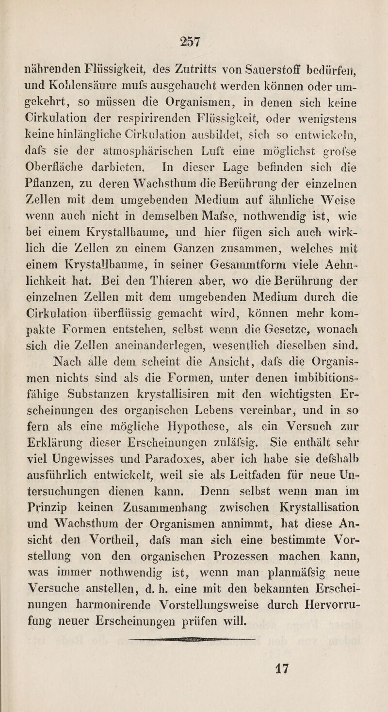 nährenden Flüssigkeit, des Zutritts von Sauerstoff bedürfen, und Kohlensäure mufs ausgehaucht werden können oder um¬ gekehrt, so müssen die Organismen, in denen sich keine Cirkulation der respirirenden Flüssigkeit, oder wenigstens keine hinlängliche Cirkulation ausbildet, sich so entwickeln, dafs sie der atmosphärischen Luft eine möglichst grofse Oberfläche darbieten. In dieser Lage befinden sich die Pflanzen, zu deren Wachsthum die Berührung der einzelnen Zellen mit dem umgebenden Medium auf ähnliche Weise wenn auch nicht in demselben Mafse, nothwendig ist, wie bei einem Krystallbaume, und hier fügen sich auch wirk¬ lich die Zellen zu einem Ganzen zusammen, welches mit einem Krystallbaume, in seiner Gesammtform viele Aehn- lichkeit hat. Bei den Thieren aber, wo die Berührung der einzelnen Zellen mit dem umgebenden Medium durch die Cirkulation überflüssig gemacht wird, können mehr kom¬ pakte Formen entstehen, selbst wenn die Gesetze, wonach sich die Zellen aneinanderlegen, wesentlich dieselben sind. Nach alle dem scheint die Ansicht, dafs die Organis¬ men nichts sind als die Formen, unter denen imbibitions¬ fähige Substanzen krystallisiren mit den wichtigsten Er¬ scheinungen des organischen Lebens vereinbar, und in so fern als eine mögliche Hypothese, als ein Versuch zur Erklärung dieser Erscheinungen zuläfsig. Sie enthält sehr viel Ungewisses und Paradoxes, aber ich habe sie defshalb ausführlich entwickelt, weil sie als Leitfaden für neue Un¬ tersuchungen dienen kann. Denn selbst wenn man im Prinzip keinen Zusammenhang zwischen Krystallisation und Wachsthum der Organismen annimmt, hat diese An¬ sicht den Vortheil, dafs man sich eine bestimmte Vor¬ stellung von den organischen Prozessen machen kann, was immer nothwendig ist, wenn man planmäfsig neue Versuche anstellen, d. h. eine mit den bekannten Erschei¬ nungen harmonirende Vorstellungsweise durch Hervorru- fung neuer Erscheinungen prüfen will. —i—u ■«■ .■■imbw■ i. 17