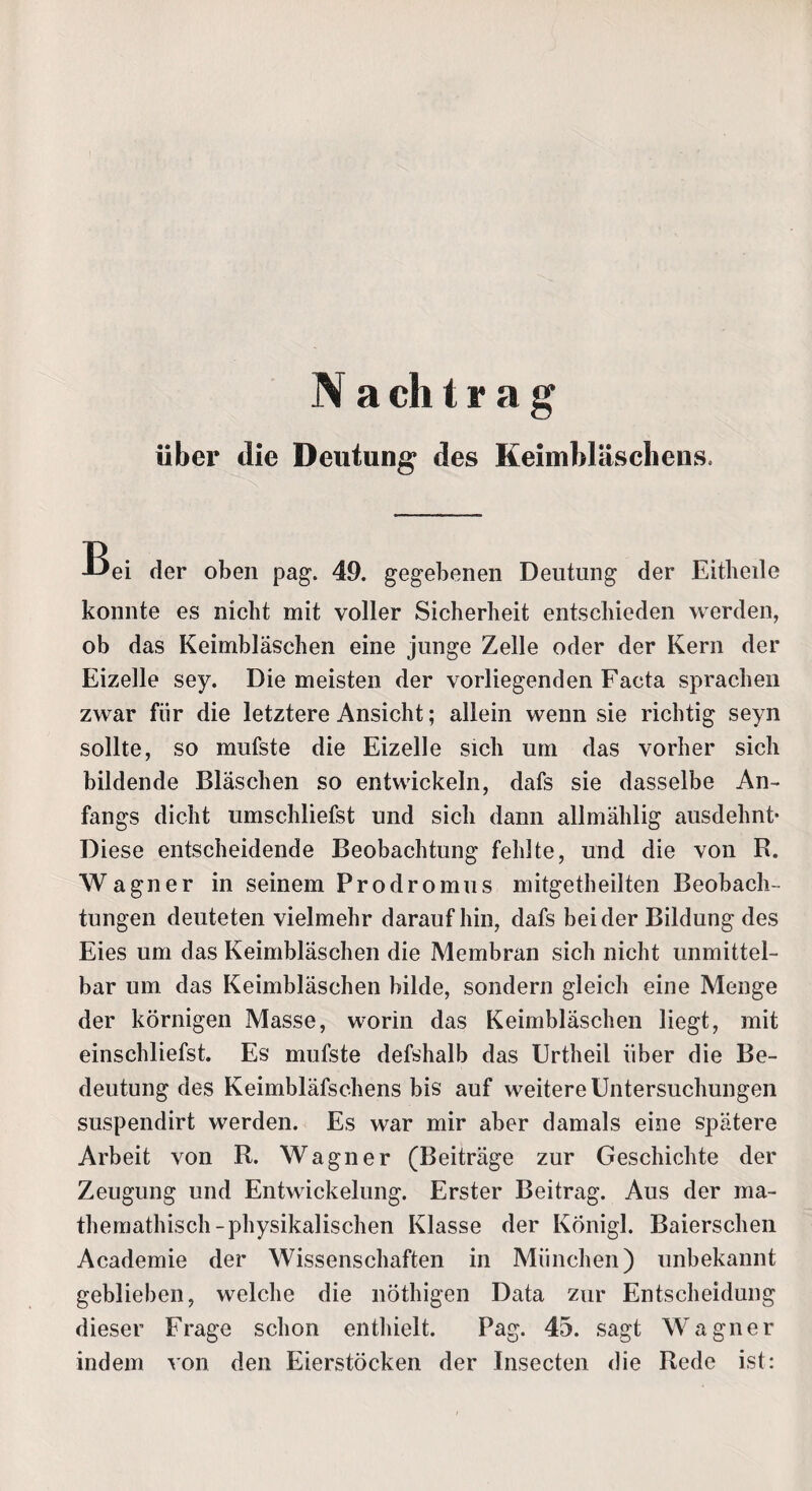 V a ch t r a g über die Deutung des Keimbläschens, Bei der oben pag. 49. gegebenen Deutung der Eitheile konnte es nicht mit voller Sicherheit entschieden werden, ob das Keimbläschen eine junge Zelle oder der Kern der Eizelle sey. Die meisten der vorliegenden Facta sprachen zwar für die letztere Ansicht; allein wenn sie richtig seyn sollte, so mufste die Eizelle sich um das vorher sich bildende Bläschen so entwickeln, dafs sie dasselbe An¬ fangs dicht umschliefst und sich dann allmählig ausdehnt* Diese entscheidende Beobachtung fehlte, und die von R. Wagner in seinem Prodromus mitgetheilten Beobach¬ tungen deuteten vielmehr daraufhin, dafs beider Bildung des Eies um das Keimbläschen die Membran sich nicht unmittel¬ bar um das Keimbläschen bilde, sondern gleich eine Menge der körnigen Masse, worin das Keimbläschen liegt, mit einschliefst. Es mufste defshalb das Urtheil über die Be¬ deutung des Keimbläfschens bis auf weitere Untersuchungen suspendirt werden. Es war mir aber damals eine spätere Arbeit von R. Wagner (Beiträge zur Geschichte der Zeugung und Entwickelung. Erster Beitrag. Aus der ma- themathisch-physikalischen Klasse der Königl. Baierschen Academie der Wissenschaften in München) unbekannt geblieben, welche die nöthigen Data zur Entscheidung dieser Frage schon enthielt. Pag. 45. sagt Wagner indem von den Eierstöcken der Insecten die Rede ist: