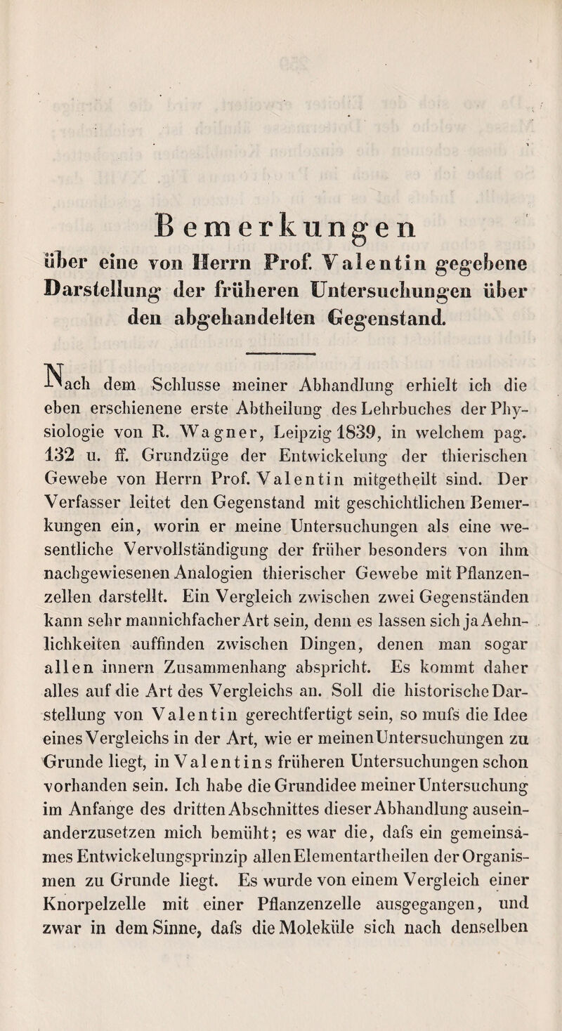 Bemerkungen über eine von Herrn Prof. Valentin gegebene Darstellung der früheren Untersuchungen über den abgehandelten Hegenstand. Nach dem Schlüsse meiner Abhandlung erhielt ich die eben erschienene erste Abtheilung des Lehrbuches der Phy¬ siologie von R. Wagner, Leipzig 1839, in welchem pag. 132 u. ff. Grundziige der Entwickelung der thierischen Gewebe von Herrn Prof. Valentin mitgetheilt sind. Der Verfasser leitet den Gegenstand mit geschichtlichen Bemer¬ kungen ein, worin er meine Untersuchungen als eine we¬ sentliche Vervollständigung der früher besonders von ihm nachgewiesenen Analogien thierischer Gewebe mit Pflanzen¬ zellen darstellt. Ein Vergleich zwischen zwei Gegenständen kann sehr mannichfacher Art sein, denn es lassen sich jaAehn- lichkeiten auffinden zwischen Dingen, denen man sogar allen innern Zusammenhang abspricht. Es kommt daher alles auf die Art des Vergleichs an. Soll die historische Dar¬ stellung von Valentin gerechtfertigt sein, so mufs die Idee eines Vergleichs in der Art, wie er meinen Untersuchungen zu Grunde liegt, in Valentins früheren Untersuchungen schon vorhanden sein. Ich habe die Grundidee meiner Untersuchung im Anfänge des drittenAbschnittes dieser Abhandlung ausein¬ anderzusetzen mich bemüht; es war die, dafs ein gemeinsa¬ mes Entwickelungsprinzip allen Elementartheilen der Organis¬ men zu Grunde liegt. Es wurde von einem Vergleich einer Knorpelzelle mit einer Pflanzenzelle ausgegangen, und zwar in dem Sinne, dafs die Moleküle sich nach denselben