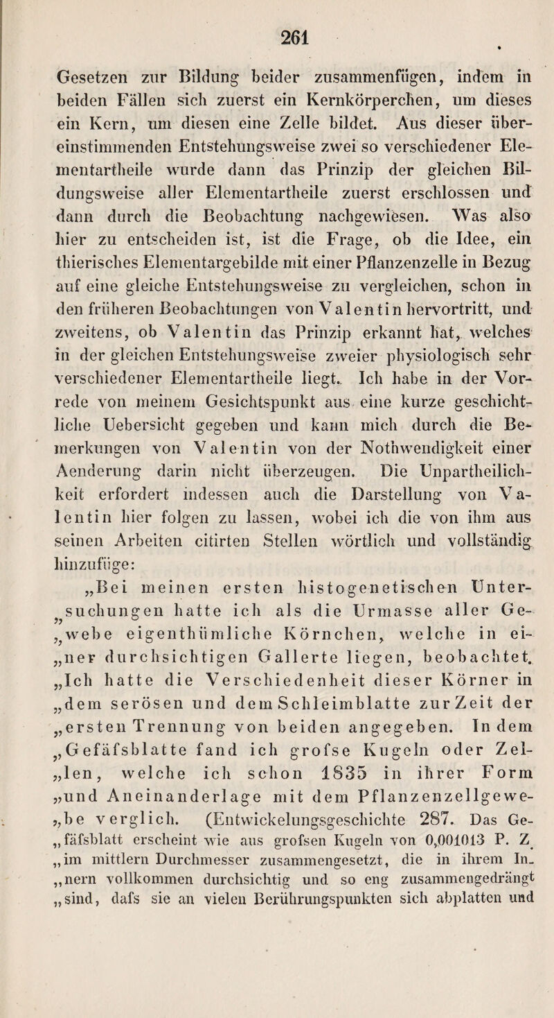 Gesetzen zur Bildung beider zusammenfiigen, indem in beiden Fällen sich zuerst ein Kernkörperchen, um dieses ein Kern, um diesen eine Zelle bildet. Aus dieser über¬ einstimmenden Entstehungsweise zwei so verschiedener Ele¬ mentartheile wurde dann das Prinzip der gleichen Bil¬ dungsweise aller Elementartheile zuerst erschlossen und dann durch die Beobachtung nachgewiesen. Was also hier zu entscheiden ist, ist die Frage, ob die Idee, ein thierisches Elementargebilde mit einer Pflanzenzelle in Bezug auf eine gleiche Entstehungsweise zu vergleichen, schon in den früheren Beobachtungen von Valentin hervortritt, und zweitens, ob Valentin das Prinzip erkannt hat, welches in der gleichen Entstehungsweise zweier physiologisch sehr verschiedener Elementartheile liegt.. Ich habe in der Vor¬ rede von meinem Gesichtspunkt aus eine kurze geschicht¬ liche Uebersieht gegeben und kann mich durch die Be¬ merkungen von Valentin von der Nothwendigkeit einer Aenderung darin nicht überzeugen. Die Unparteilich¬ keit erfordert indessen auch die Darstellung von V a- lentin hier folgen zu lassen, wobei ich die von ihm aus seinen Arbeiten citirten Stellen wörtlich und vollständig hinzufüge: „Bei meinen ersten histogenetischen Unter¬ suchungen hatte ich als die Urmasse aller Ge- >7 ° ,webe eigenthiimliche Körnchen, welche in ei- „ner durchsichtigen Gallerte liegen, beobachtet. „Ich hatte die Verschiedenheit dieser Körner in „dem serösen und dem Schleimblatte zurZeit der „ersten Trennung von beiden angegeben. Indem „Gefäfsblatte fand ich grofse Kugeln oder Zel- „len, welche icli schon 1835 in ihrer Form „und Aneinanderlage mit dem Pflanzenzellgewe- ?,be verglich. (Entwickelungsgeschichte 287. Das Ge- „fäfsblatt erscheint wie aus grofsen Kugeln von 0,001013 P. Z „im mittlern Durchmesser zusammengesetzt, die in ihrem In. „nern vollkommen durchsichtig und so eng zusammengedrängt „sind, dafs sie an vielen Berührungspunkten sich abplatten und