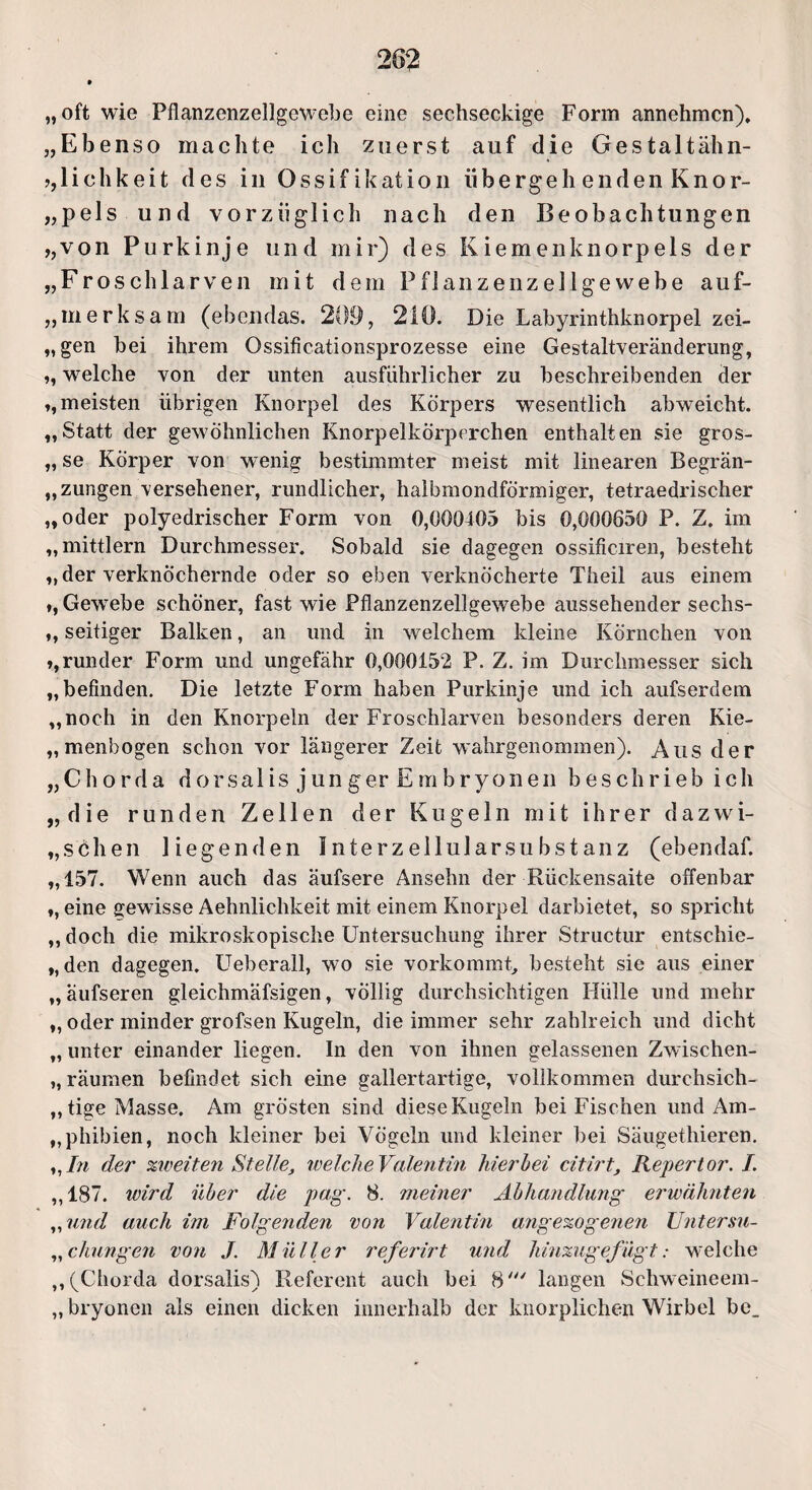 „oft wie Pflanzenzellgewebe eine sechseckige Form annehmen). „Ebenso machte ich zuerst auf die Gestaltähn- lichkeit des in Ossifikation übergeh enden Knor- „pels und vorzüglich nach den Beobachtungen „von Purkinje und mir) des Kiemenknorpels der „Froschlarven mit dem Pf 1 anzenze 11 gewebe auf- „merksam (ebendas. 209, 210. Die Labyrinthknorpel zei- „gen bei ihrem Ossificationsprozesse eine Gestaltveränderung, ,, welche von der unten ausführlicher zu beschreibenden der „meisten übrigen Knorpel des Körpers wesentlich abweicht. „Statt der gewöhnlichen Knorpelkörperchen enthalten sie gros- „ se Körper von wenig bestimmter meist mit linearen Begrän- „ zungen versehener, rundlicher, halbmondförmiger, tetraedrischer „oder polyedrischer Form von 0,000403 bis 0,000650 P. Z. im „mittlern Durchmesser. Sobald sie dagegen ossificiren, besteht „der verknöchernde oder so eben verknöcherte Theil aus einem „Gewrnbe schöner, fast wie Pflanzenzellgewebe aussehender sechs- ,, seitiger Balken, an und in welchem kleine Körnchen von „runder Form und ungefähr 0,000152 P. Z. im Durchmesser sich „befinden. Die letzte Form haben Purkinje und ich aufserdem „noch in den Knorpeln der Froschlarven besonders deren Kie- „ menbogen schon vor längerer Zeit wahrgenommen). Aus der „Chorda d o r s a 1 is j u n g er E m b r y o n e n beschrieb ich „die runden Zellen der Kugeln mit ihrer d a z w i- „schen liegenden Interzellularsubstanz (ebendaf. „157. Wenn auch das äufsere Ansehn der Rückensaite offenbar „ eine gewüsse Aehnlichkeit mit einem Knorpel darbietet, so spricht „doch die mikroskopische Untersuchung ihrer Structur entschie- „den dagegen. Ueberall, wo sie vorkommt, besteht sie aus einer „ äufseren gleichmäfsigen, völlig durchsichtigen Hülle und mehr „ oder minder grofsen Kugeln, die immer sehr zahlreich und dicht „ unter einander liegen. In den von ihnen gelassenen Zwischen- „ räumen befindet sich eine gallertartige, vollkommen durchsich¬ tige Masse, Am grösten sind dieseKugeln bei Fischen und Am¬ phibien, noch kleiner bei Vögeln und kleiner bei Säugethieren. „ In der zweiten Stelle, welcheValentin hierbei citirt, Repertor. I. „187. wird über die pag. 8. meiner Abhandlung erwähnten „und auch im Folgenden von Valentin angezogenen Untersu- „chungen von J. Müller referirt und hinzugefügt: welche „(Chorda dorsalis) Referent auch bei 8' langen Schweineem- „ bryonen als einen dicken innerhalb der knorplichen Wirbel bc_