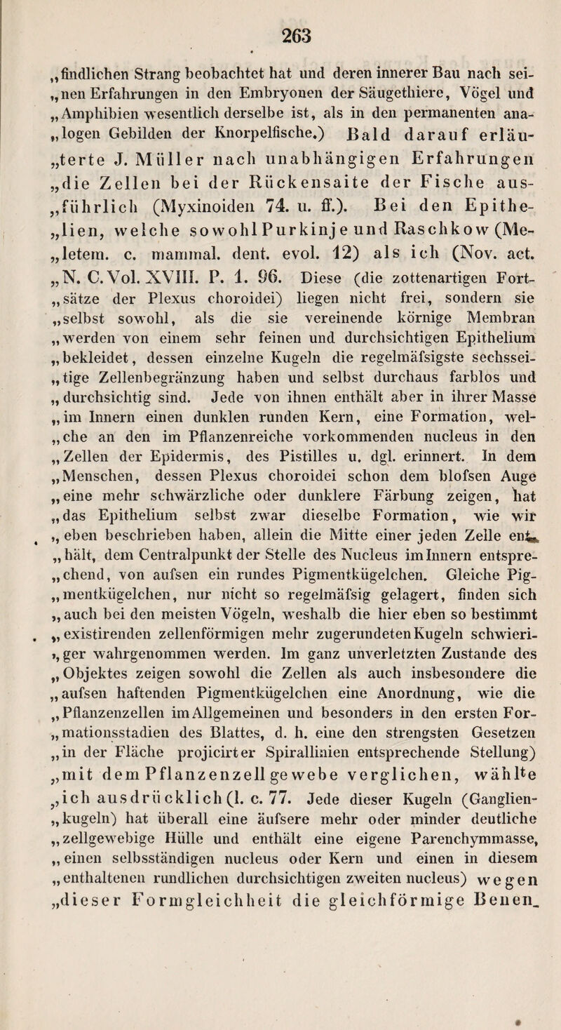 „Südlichen Strang beobachtet hat und deren innerer Bau nach sei¬ nen Erfahrungen in den Embryonen der Säugethiere, Vögel und „Amphibien wesentlich derselbe ist, als in den permanenten ana¬ logen Gebilden der Knorpelfische,) Bald darauf erl äu¬ ßerte J. Müller nach unabhängigen Erfahrungen „die Zellen bei der Rückensaite der Fische aus¬ führlich (Myxinoiden 74. u. ff.). Bei den Epithe- „lien, welche so wohl Purkinj e und Raschkow (Me- „letem. c. mammal. dent. evol. 12) als ich (Nov. act. „N. C.Vol. XVIII. P. 1. 96. Diese (die zottenartigen Fort¬ sätze der Plexus choroidei) liegen nicht frei, sondern sie „selbst sowohl, als die sie vereinende körnige Membran „werden von einem sehr feinen und durchsichtigen Epithelium „bekleidet, dessen einzelne Kugeln die regelmäfsigste sechssei¬ tige Zellenbegränzung haben und selbst durchaus farblos und „ durchsichtig sind. Jede von ihnen enthält aber in ihrer Masse „im Innern einen dunklen runden Kern, eine Formation, wel- „che an den im Pflanzenreiche vorkommenden nucleus in den „Zellen der Epidermis, des Pistilles u. dgl. erinnert, ln dem „Menschen, dessen Plexus choroidei schon dem blofsen Auge „eine mehr schwärzliche oder dunklere Färbung zeigen, bat „das Epithelium selbst zwar dieselbe Formation, wie wir ,, eben beschrieben haben, allein die Mitte einer jeden Zelle enf^, „hält, dem Centralpunkt der Stelle des Nucleus im Innern entspre¬ chend, von aufsen ein rundes Pigmentkügelchen. Gleiche Pig- „mentkügelchen, nur nicht so regelmäfsig gelagert, finden sich „auch bei den meisten Vögeln, weshalb die hier eben so bestimmt . „ existirenden zellenförmigen mehr zugerundeten Kugeln schwieri- », ger wahrgenommen werden. Im ganz unverletzten Zustande des „ Objektes zeigen sowohl die Zellen als auch insbesondere die „aufsen haftenden Pigmentkügelchen eine Anordnung, wie die „Pflanzenzellen im Allgemeinen und besonders in den ersten For- „mationsstadien des Blattes, d. h. eine den strengsten Gesetzen „in der Fläche projicirter Spirallinien entsprechende Stellung) „mit dem Pflanzenzell ge webe verglichen, wählte fch aus drü ckli ch (1. c. 77. Jede dieser Kugeln (Ganglien- „ kugeln) hat überall eine äufsere mehr oder minder deutliche „ zellgewebige Hülle und enthält eine eigene Parenchymmasse, „ einen selbsständigen nucleus oder Kern und einen in diesem „ enthaltenen rundlichen durchsichtigen zweiten nucleus) wegen „dieser Formgleichheit die gleichförmige Beuen_