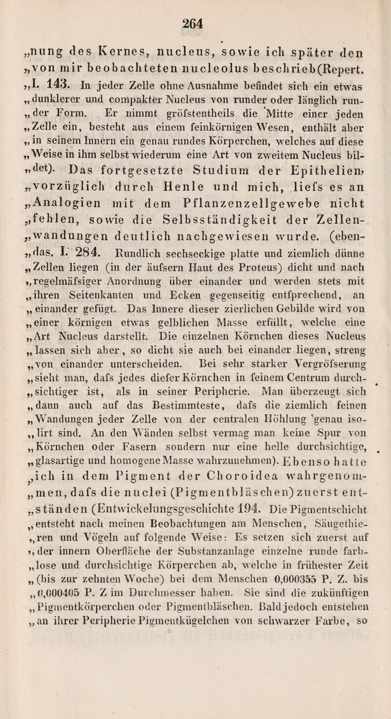 „nung des Kernes, nucleiis, sowie ich später den „von mir beobachteten nucleolus beschrieb(Repert. „I. 143. In jeder Zelle ohne Ausnahme befindet sich ein etwas „ dunklerer und compakter Nucleus von runder oder länglich run- „der Form. Er nimmt gröfstentheils die Mitte einer jeden „Zelle ein, besteht aus einem feinkörnigen Wesen, enthält aber „in seinem Innern ein genau rundes Körperchen, welches auf diese „Weise in ihm selbst wiederum eine Art von zweitem Nucleus bil- „det). Das fortgesetzte Studium der Epitheliem „vorzüglich durch Henle und mich, liefs es an „Analogien mit dem Pflanzenzellgewebe nicht „fehlen, sowie die Selbsständigkeit der Zellen-, „Wandungen deutlich nachgewiesen wurde, (eben- „das. I. 284. Rundlich sechseckige platte und ziemlich diinne „Zellen liegen (in der äufsern Haut des Proteus) dicht und nach „regelmäfsiger Anordnung über einander und werden stets mit „ihren Seitenkanten und Ecken gegenseitig entfprechend, an „ einander gefügt. Das Innere dieser zierlichen Gebilde wird von „einer körnigen etwas gelblichen Masse erfüllt, welche eine „Art Nucleus darstellt. Die einzelnen Körnchen dieses Nucleus „lassen sich aber, so dicht sie auch bei einander liegen, streng „von einander unterscheiden. Bei sehr starker Vergröfserung „sieht man, dafs jedes diefer Körnchen in feinem Centrum durch¬ sichtiger ist, als in seiner Peripherie. Man überzeugt sich „dann auch auf das Bestimmteste, dafs die ziemlich feinen „Wandungen jeder Zelle von der centralen Höhlung genau iso- ,, lirt sind. An den Wänden selbst vermag man keine Spur von „Körnchen oder Fasern sondern nur eine helle durchsichtige, „ glasartige und homogene Masse wahrzunehmen). Ebenso hatte ,ich in dem Pigment der Ch o ro idea wahrgeno m- „ men, dafs die nuclei (Pigmentbläschen) zuerst-ent¬ ständen (Entwicklungsgeschichte 194. Die Pigmentschicht „entsteht nach meinen Beobachtungen am Menschen, Säugethie- ,,ren und Vögeln auf folgende Weise: Es setzen sich zuerst auf >,der innern Oberfläche der Substanzanlage einzelne runde farb¬ lose und durchsichtige Körperchen ab, welche in frühester Zeit „(bis zur zehnten Woche) bei dem Menschen 0,000355 P. Z. bis „0,000405 P. Z im Durchmesser haben. Sie sind die zukünftigen „ Pigmentkörperchen oder Pigmentbläschen. Bald jedoch entstehen „an ihrer PeripheriePigmentkügelchen von schwarzer Farbe, so