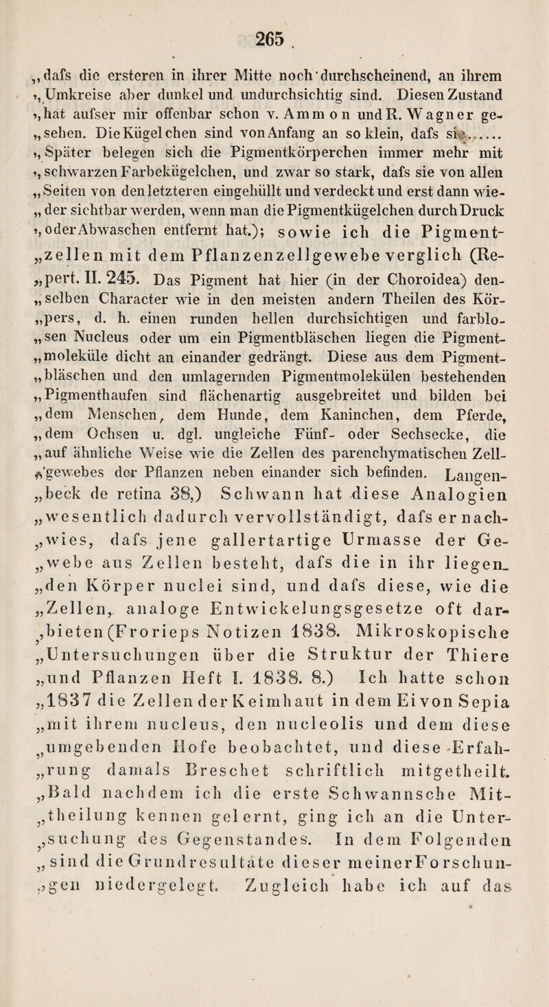 ,,dafs die erstcren in ihrer Mitte noch durchscheinend, an ihrem >, Umkreise aber dunkel und undurchsichtig sind. Diesen Zustand »,hat aufser mir offenbar schon v. Ammon und R. Wagner ge- „ sehen. Die Kügelchen sind von Anfang an so klein, dafs sh|. >, Später belegen sich die Pigmentkörperchen immer mehr mit i, schwarzen Farbekügelchen, und zwar so stark, dafs sie von allen „ Seiten von den letzteren eingehüllt und verdeckt und erst dann wie- „ der Sichtbarwerden, wenn man die Pigmentkügelchen durch Druck ’» oder Abwaschen entfernt hat,); sowie ich die Pigment- „ zellen mit dem Pflanzen Zellgewebe verglich (Re- „pert. II. 245. Das Pigment hat hier (in der Choroidea) den¬ selben Character wie in den meisten andern Theilen des Kör- „pers, d. h. einen runden hellen durchsichtigen und farblo¬ sen Nucleus oder um ein Pigmentbläschen liegen die Pigment- „moleküle dicht an einander gedrängt. Diese aus dem Pigment- „bläschen und den umlagernden Pigmentmolekülen bestehenden „ Pigmenthaufen sind flächenartig ausgebreitet und bilden bei „dem Menschen, dem Hunde, dem Kaninchen, dem Pferde, „dem Ochsen u. dgl. ungleiche Fünf- oder Sechsecke, die „auf ähnliche Weise wie die Zellen des parenchymatischen Zell- ys’gew-ebes der Pflanzen neben einander sich befinden. Langen- „beck de retina 38,) Schwann hat diese Analogien „wesentlich dadurch vervollständigt, dafs er nach- ,, w i e s, dafs jene gallertartige Urmasse der Ge- „webe aus Zellen besteht, dafs die in ihr liegen, „den Körper nuclei sind, und dafs diese, wie die „Zellen, analoge Entwickelungsgesetze oft dar- , b i e t e n (F r o r i e p s Notizen 1838. Mikroskopische „Untersuchungen über die Struktur der Thiere „und Pflanzen Heft I. 1838. 8.) Ich hatte schon „1837 die Zellen der K eimhaut in dem Ei von Sepia „mit ihrem nucleus, den nucleolis und dem diese ?5umgebenden Hofe beobachtet, und diese Erfah¬ rung damals Dreschet schriftlich mitgetheilt. ,,Bald nachdem ich die erste Sehwannsche Mit- ?,theilung kennen gelernt, ging ich an die Unter¬ suchung des Gegenstandes. In dem Folgenden „ sind die Grundresultate dieser meinerFo rschun- ,?gen niedergelegt. Zugleich habe ich auf das