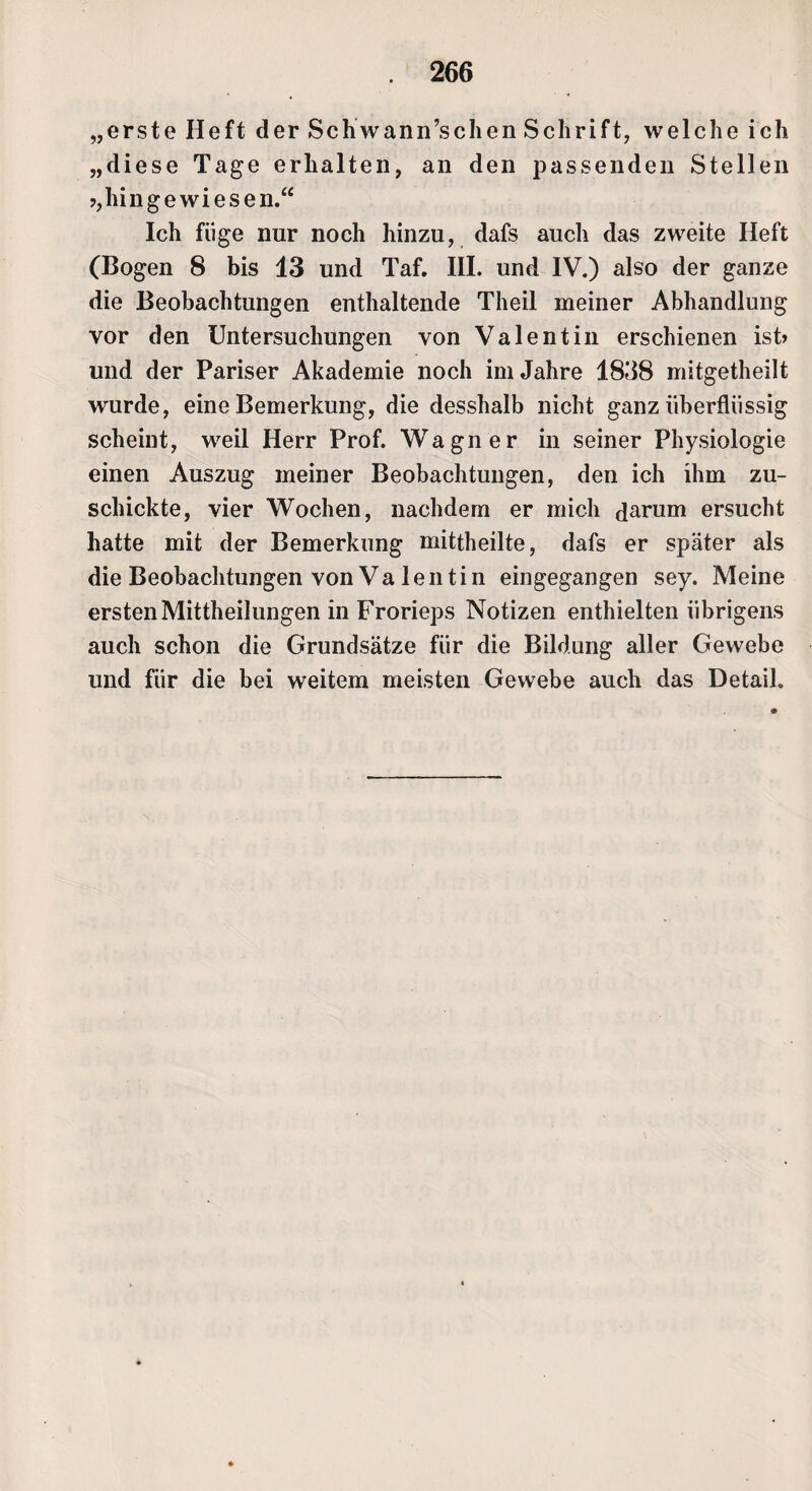 „erste Heft der Schwann’schen Schrift, welche ich „diese Tage erhalten, an den passenden Stellen ?,hingewiesen.“ Ich füge nur noch hinzu, dafs auch das zweite Heft (Bogen 8 bis 13 und Taf. III. und IV.) also der ganze die Beobachtungen enthaltende Theil meiner Abhandlung vor den Untersuchungen von Valentin erschienen ist» und der Pariser Akademie noch im Jahre 1838 mitgetheilt wurde, eine Bemerkung, die desshalb nicht ganz überflüssig scheint, weil Herr Prof. Wagner in seiner Physiologie einen Auszug meiner Beobachtungen, den ich ihm zu¬ schickte, vier Wochen, nachdem er mich darum ersucht hatte mit der Bemerkung mittheilte, dafs er später als die Beobachtungen von Va lentin eingegangen sey. Meine ersten Mittheilungen in Frorieps Notizen enthielten übrigens auch schon die Grundsätze für die Bildung aller Gewebe und für die bei weitem meisten Gewebe auch das Detail.