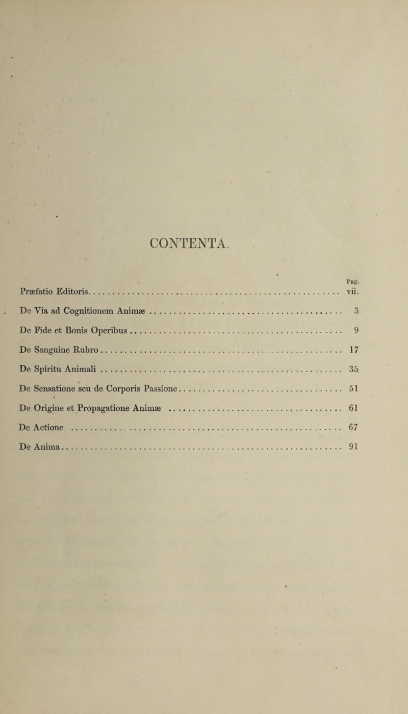 CONTENTA. Pag. Praefatio Editoris. vii. De Via ad Cognitionem Animae. 3 De Fide et Bonis Opeiubus. 9 De Sanguine Rubro. 17 De Spiritu Animali. 35 De Sensatione seu de Corporis Passione. 51 De Origine et Propagatione Animae . 61 De Actione . 67 De Anima. 91