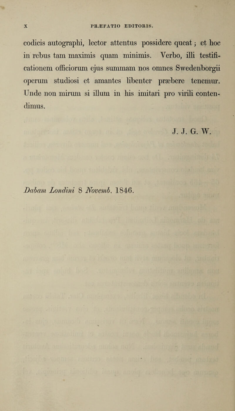 codicis autographi, lector attentus possidere queat; et hoc in rebus tam maximis quam minimis. Verbo, illi testifi¬ cationem officiorum ejus summam nos omnes Swedenborgii operum studiosi et amantes libenter praebere tenemur. Unde non mirum si illum in his imitari pro virili conten¬ dimus. J. J. G. W. Dabam Londini 8 Novernb. 1846.