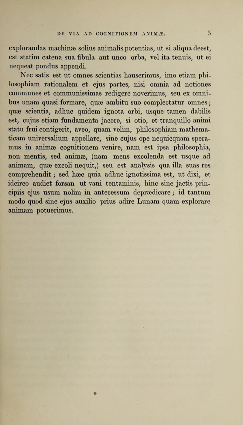 explorandas machinae solius animalis potentias, ut si aliqua deest, est statim catena sua fibula aut unco orba, vel ita tenuis, ut ei nequeat pondus appendi. Nec satis est ut omnes scientias hauserimus, imo etiam phi¬ losophiam rationalem et ejus partes, nisi omnia ad notiones communes et communissimas redigere noverimus, seu ex omni¬ bus unam quasi formare, quae ambitu suo complectatur omnes; quae scientia, adhuc quidem ignota orbi, usque tamen dabilis est, cujus etiam fundamenta jacere, si otio, et tranquillo animi statu frui contigerit, aveo, quam velim, philosophiam mathema¬ ticam universalium appellare, sine cujus ope nequicquam spera¬ mus in animae cognitionem venire, nam est ipsa philosophia, non mentis, sed animae, (nam mens excolenda est usque ad animam, quae excoli nequit,) seu est analysis qua illa suas res comprehendit; sed haec quia adhuc ignotissima est, ut dixi, et idcirco audiet forsan ut vani tentaminis, hinc sine jactis prin¬ cipiis ejus usum nolim in antecessum depraedicare; id tantum modo quod sine ejus auxilio prius adire Lunam quam explorare animam potuerimus.