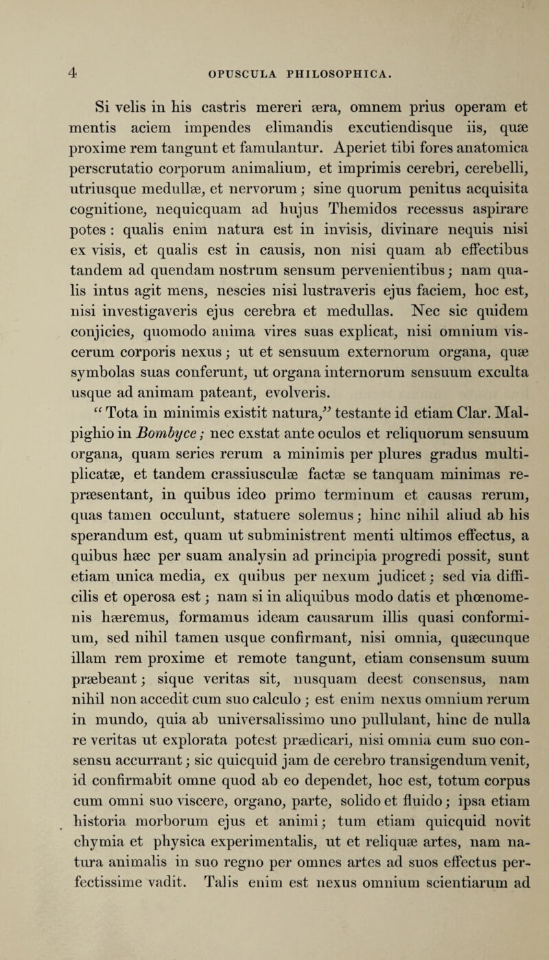 Si velis in his castris mereri sera, omnem prius operam et mentis aciem impendes elimandis excutiendisque iis, quae proxime rem tangunt et famulantur. Aperiet tibi fores anatomica perscrutatio corporum animalium, et imprimis cerebri, cerebelli, utriusque medullae, et nervorum; sine quorum penitus acquisita cognitione, nequicquam ad hujus Themidos recessus aspirare potes : qualis enim natura est in invisis, divinare nequis nisi ex visis, et qualis est in causis, non nisi quam ab effectibus tandem ad quendam nostrum sensum pervenientibus; nam qua¬ lis intus agit mens, nescies nisi lustraveris ejus faciem, hoc est, nisi investigaveris ejus cerebra et medullas. Nec sic quidem conjicies, quomodo anima vires suas explicat, nisi omnium vis¬ cerum corporis nexus; ut et sensuum externorum organa, quae symbolas suas conferunt, ut organa internorum sensuum exculta usque ad animam pateant, evolveris. “ Tota in minimis existit natura,” testante id etiam Clar. Mal- pighio in Bombyce; nec exstat ante oculos et reliquorum sensuum organa, quam series rerum a minimis per plures gradus multi¬ plicatae, et tandem crassiusculae factae se tanquam minimas re¬ praesentant, in quibus ideo primo terminum et causas rerum, quas tamen occulunt, statuere solemus; hinc nihil aliud ab his sperandum est, quam ut subministrent menti ultimos effectus, a quibus haec per suam analysin ad principia progredi possit, sunt etiam unica media, ex quibus per nexum judicet: sed via diffi¬ cilis et operosa est; nam si in aliquibus modo datis et phoenome- nis haeremus, formamus ideam causarum illis quasi conformi¬ um, sed nihil tamen usque confirmant, nisi omnia, quaecunque illam rem proxime et remote tangunt, etiam consensum suum praebeant; sique veritas sit, nusquam deest consensus, nam nihil non accedit cum suo calculo ; est enim nexus omnium rerum in mundo, quia ab universalissimo uno pullulant, hinc de nulla re veritas ut explorata potest praedicari, nisi omnia cum suo con¬ sensu accurrant; sic quicquid jam de cerebro transigendum venit, id confirmabit omne quod ab eo dependet, hoc est, totum corpus cum omni suo viscere, organo, parte, solido et fluido; ipsa etiam historia morborum ejus et animi; tum etiam quicquid novit chymia et physica experimentalis, ut et reliquae artes, nam na¬ tura animalis in suo regno per omnes artes ad suos effectus per¬ fectissime vadit. Talis enim est nexus omnium scientiarum ad