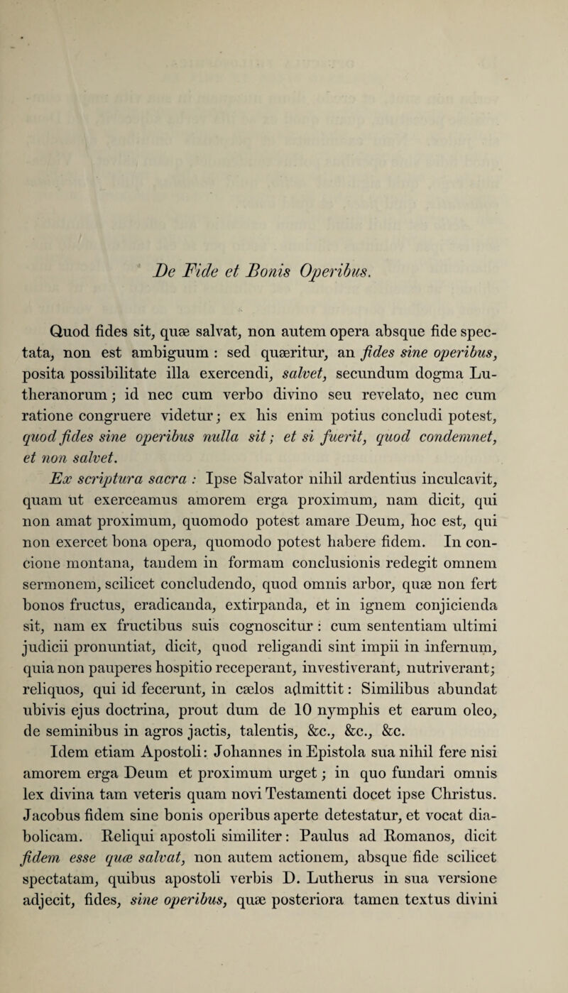 Quod fides sit, quse salvat, non autem opera absque fide spec¬ tata, non est ambiguum : sed quaeritur, an fides sine operibus, posita possibilitate illa exercendi, salvet, secundum dogma Lu- theranorum; id nec cum verbo divino seu revelato, nec cum ratione congruere videtur; ex bis enim potius concludi potest, quod fides sine operibus nulla sit; et si fuerit, quod condemnet, et non salvet. Ex scriptura sacra : Ipse Salvator nihil ardentius inculcavit, quam ut exerceamus amorem erga proximum, nam dicit, qui non amat proximum, quomodo potest amare Deum, hoc est, qui non exercet bona opera, quomodo potest habere fidem. In con¬ cione montana, tandem in formam conclusionis redegit omnem sermonem, scilicet concludendo, quod omnis arbor, quae non fert bonos fructus, eradicanda, extirpanda, et in ignem conjicienda sit, nam ex fructibus suis cognoscitur : cum sententiam ultimi judicii pronuntiat, dicit, quod religandi sint impii in infernum, quia non pauperes hospitio receperant, investiverant, nutriverant; reliquos, qui id fecerunt, in caelos admittit: Similibus abundat ubivis ejus doctrina, prout dum de 10 nymphis et earum oleo, de seminibus in agros jactis, talentis, &c., &c., &c. Idem etiam Apostoli: Johannes in Epistola sua nihil fere nisi amorem erga Deum et proximum urget; in quo fundari omnis lex divina tam veteris quam novi Testamenti docet ipse Christus. Jacobus fidem sine bonis operibus aperte detestatur, et vocat dia¬ bolicam. Reliqui apostoli similiter: Paulus ad Romanos, dicit fidem esse quee salvat, non autem actionem, absque fide scilicet spectatam, quibus apostoli verbis D. Lutherus in sua versione adjecit, fides, sine operibus, quse posteriora tamen textus divini