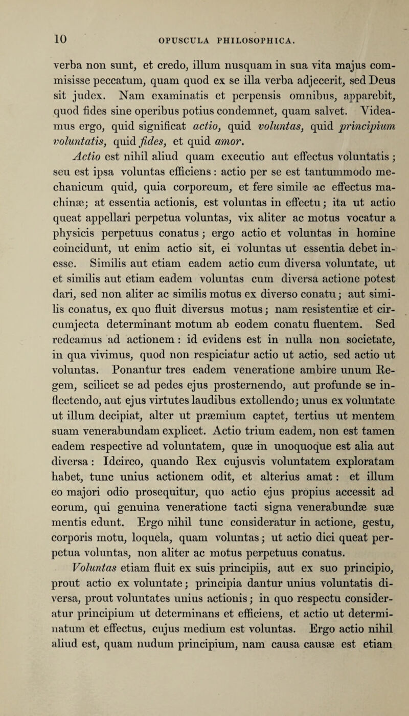 10 verba non sunt, et credo, illum nusquam in sua vita majus com¬ misisse peccatum, quam quod ex se illa verba adjecerit, sed Deus sit judex. Nam examinatis et perpensis omnibus, apparebit, quod fides sine operibus potius condemnet, quam salvet. Videa¬ mus ergo, quid significat actio, quid voluntas, quid principium voluntatis, quid fides, et quid amor. Actio est nihil aliud quam executio aut effectus voluntatis ; seu est ipsa voluntas efficiens: actio per se est tantummodo me¬ chanicum quid, quia corporeum, et fere simile ac effectus ma¬ chinae; at essentia actionis, est voluntas in effectu; ita ut actio queat appellari perpetua voluntas, vix aliter ac motus vocatur a physicis perpetuus conatus; ergo actio et voluntas in homine coincidunt, ut enim actio sit, ei voluntas ut essentia debet in- esse. Similis aut etiam eadem actio cum diversa voluntate, ut et similis aut etiam eadem voluntas cum diversa actione potest dari, sed non aliter ac similis motus ex diverso conatu; aut simi¬ lis conatus, ex quo fluit diversus motus; nam resistentiae et cir¬ cumjecta determinant motum ab eodem conatu fluentem. Sed redeamus ad actionem : id evidens est in nulla non societate, in qua vivimus, quod non respiciatur actio ut actio, sed actio ut voluntas. Ponantur tres eadem veneratione ambire unum Re¬ gem, scilicet se ad pedes ejus prosternendo, aut profunde se in¬ flectendo, aut ejus virtutes laudibus extollendo; unus ex voluntate ut illum decipiat, alter ut prsemium captet, tertius ut mentem suam venerabundam explicet. Actio trium eadem, non est tamen eadem respective ad voluntatem, quse in unoquoque est alia aut diversa: Idcirco, quando Rex cujusvis voluntatem exploratam habet, tunc unius actionem odit, et alterius amat: et illum eo majori odio prosequitur, quo actio ejus propius accessit ad eorum, qui genuina veneratione tacti signa venerabundae suse mentis edunt. Ergo nihil tunc consideratur in actione, gestu, corporis motu, loquela, quam voluntas; ut actio dici queat per¬ petua voluntas, non aliter ac motus perpetuus conatus. Voluntas etiam fluit ex suis principiis, aut ex suo principio, prout actio ex voluntate; principia dantur unius voluntatis di¬ versa, prout voluntates unius actionis; in quo respectu consider¬ atur principium ut determinans et efficiens, et actio ut determi¬ natum et effectus, cujus medium est voluntas. Ergo actio nihil aliud est, quam nudum principium, nam causa causse est etiam