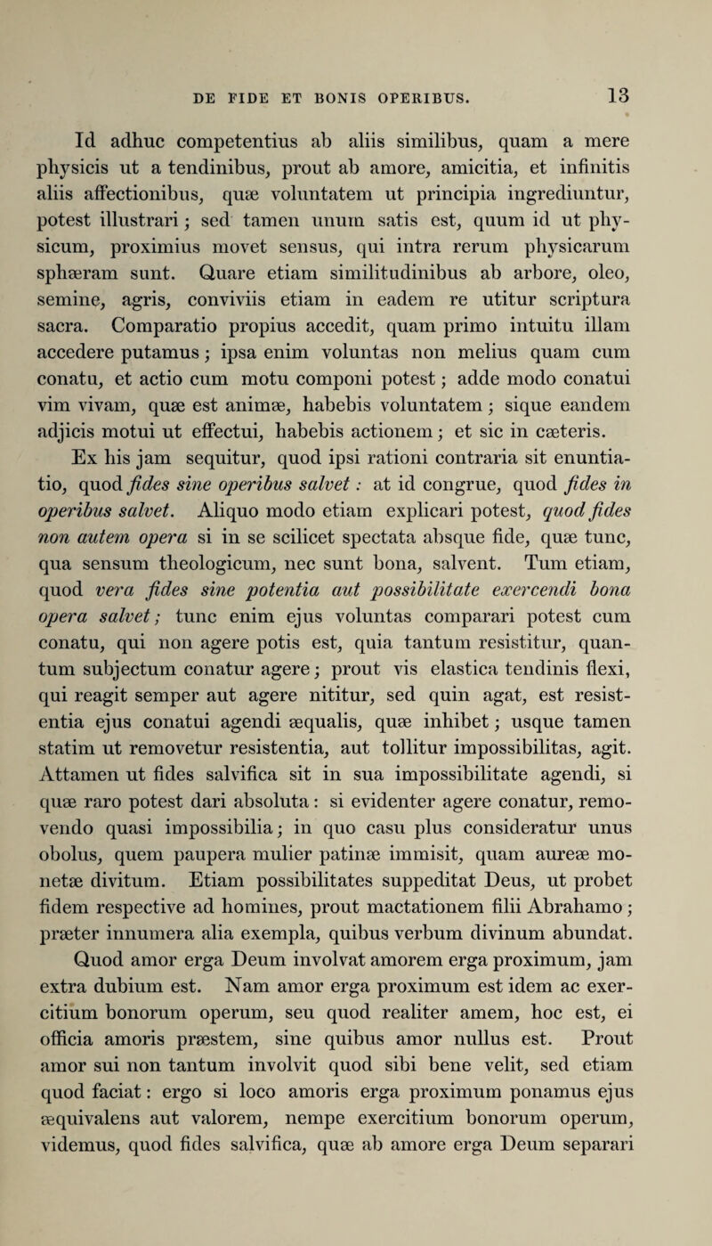 Id adhuc competentius ab aliis similibus, quam a mere physicis ut a tendinibus, prout ab amore, amicitia, et infinitis aliis affectionibus, quae voluntatem ut principia ingrediuntur, potest illustrari; sed tamen unum satis est, quum id ut phy¬ sicum, proximius movet sensus, qui intra rerum physicarum sphaeram sunt. Quare etiam similitudinibus ab arbore, oleo, semine, agris, conviviis etiam in eadem re utitur scriptura sacra. Comparatio propius accedit, quam primo intuitu illam accedere putamus; ipsa enim voluntas non melius quam cum conatu, et actio cum motu componi potest; adde modo conatui vim vivam, quae est animae, habebis voluntatem; sique eandem adjicis motui ut effectui, habebis actionem; et sic in caeteris. Ex his jam sequitur, quod ipsi rationi contraria sit enuntia¬ tio, quod fides sine operibus salvet: at id congrue, quod fides in operibus salvet. Aliquo modo etiam explicari potest, quod fides non autem opera si in se scilicet spectata absque fide, quae tunc, qua sensum theologicum, nec sunt bona, salvent. Tum etiam, quod vera fides sine potentia aut possibilitate exercendi bona opera salvet; tunc enim ejus voluntas comparari potest cum conatu, qui non agere potis est, quia tantum resistitur, quan¬ tum subjectum conatur agere; prout vis elastica tendinis flexi, qui reagit semper aut agere nititur, sed quin agat, est resist¬ entia ejus conatui agendi aequalis, quae inhibet; usque tamen statini ut removetur resistentia, aut tollitur impossibilitas, agit. Attamen ut fides salvifica sit in sua impossibilitate agendi, si quae raro potest dari absoluta: si evidenter agere conatur, remo¬ vendo quasi impossibilia; in quo casu plus consideratur unus obolus, quem paupera mulier patinae immisit, quam aureae mo¬ netae divitum. Etiam possibilitates suppeditat Deus, ut probet fidem respective ad homines, prout mactationem filii Abrahamo; praeter innumera alia exempla, quibus verbum divinum abundat. Quod amor erga Deum involvat amorem erga proximum, jam extra dubium est. Nam amor erga proximum est idem ac exer¬ citium bonorum operum, seu quod realiter amem, hoc est, ei officia amoris praestem, sine quibus amor nullus est. Prout amor sui non tantum involvit quod sibi bene velit, sed etiam quod faciat: ergo si loco amoris erga proximum ponamus ejus eequivalens aut valorem, nempe exercitium bonorum operum, videmus, quod fides salvifica, quae ab amore erga Deum separari