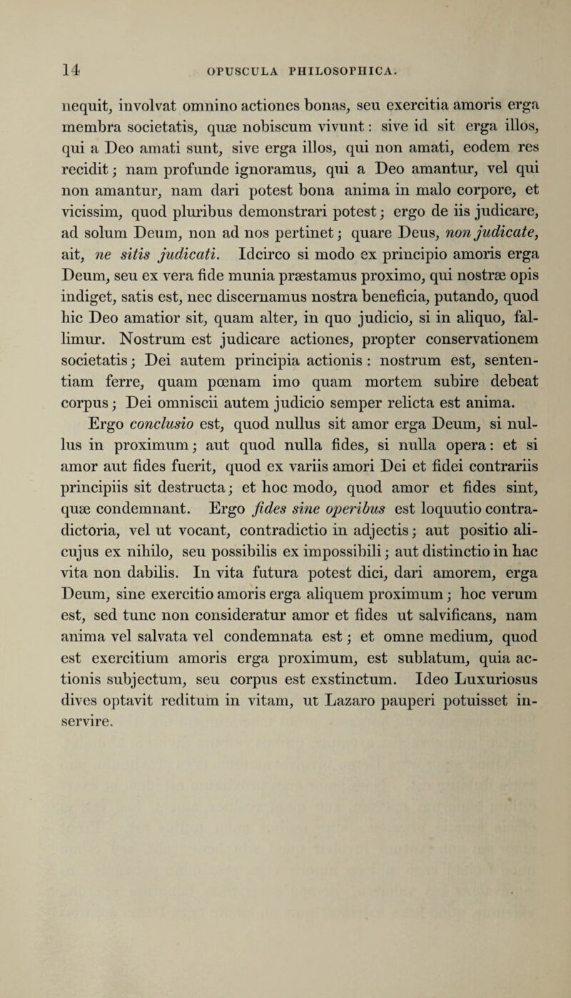 nequit, involvat omnino actiones bonas, seu exercitia amoris erga membra societatis, quae nobiscum vivunt: sive id sit erga illos, qui a Deo amati sunt, sive erga illos, qui non amati, eodem res recidit; nam profunde ignoramus, qui a Deo amantur, vel qui non amantur, nam dari potest bona anima in malo corpore, et vicissim, quod pluribus demonstrari potest; ergo de iis judicare, ad solum Deum, non ad nos pertinet; quare Deus, non judicate, ait, ne sitis judicati. Idcirco si modo ex principio amoris erga Deum, seu ex vera fide munia prtestamus proximo, qui nostrae opis indiget, satis est, nec discernamus nostra beneficia, putando, quod hic Deo amatior sit, quam alter, in quo judicio, si in aliquo, fal¬ limur. Nostrum est judicare actiones, propter conservationem societatis; Dei autem principia actionis : nostrum est, senten¬ tiam ferre, quam poenam imo quam mortem subire debeat corpus; Dei omniscii autem judicio semper relicta est anima. Ergo conclusio est, quod nullus sit amor erga Deum, si nul¬ lus in proximum; aut quod nulla fides, si nulla opera: et si amor aut fides fuerit, quod ex variis amori Dei et fidei contrariis principiis sit destructa; et hoc modo, quod amor et fides sint, quse condemnant. Ergo fides sine operibus est loquutio contra¬ dictoria, vel ut vocant, contradictio in adjectis; aut positio ali- cujus ex nihilo, seu possibilis ex impossibili; aut distinctio in hac vita non dabilis. In vita futura potest dici, dari amorem, erga Deum, sine exercitio amoris erga aliquem proximum; hoc verum est, sed tunc non consideratur amor et fides ut salvificans, nam anima vel salvata vel condemnata est; et omne medium, quod est exercitium amoris erga proximum, est sublatum, quia ac¬ tionis subjectum, seu corpus est exstinctum. Ideo Luxuriosus dives optavit reditum in vitam, ut Lazaro pauperi potuisset in¬ servire.