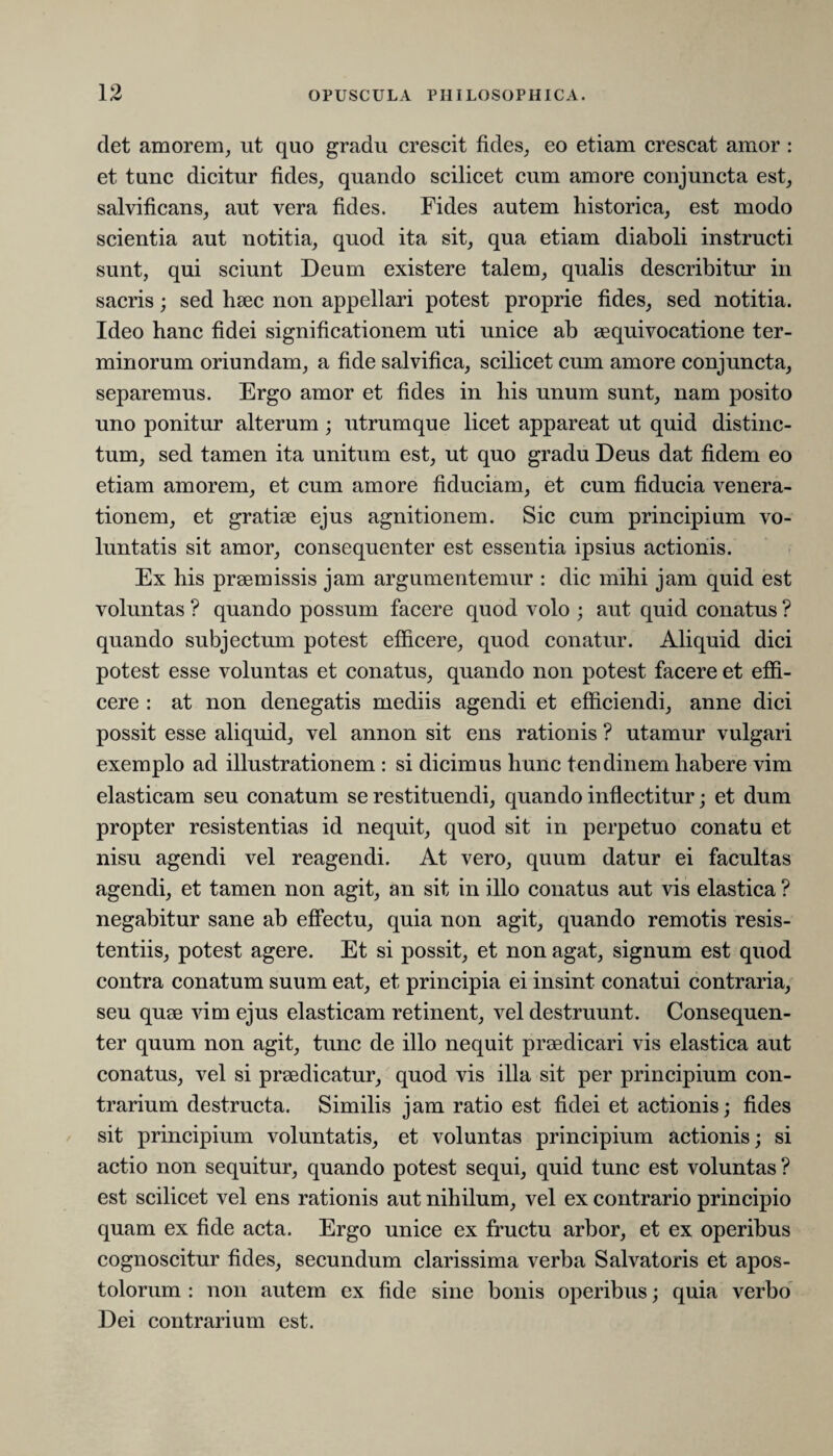 det amorem, ut quo gradu crescit fides, eo etiam crescat amor: et tunc dicitur fides, quando scilicet cum amore conjuncta est, salvificans, aut vera fides. Fides autem historica, est modo scientia aut notitia, quod ita sit, qua etiam diaboli instructi sunt, qui sciunt Deum existere talem, qualis describitur in sacris; sed haec non appellari potest proprie fides, sed notitia. Ideo hanc fidei significationem uti unice ab aequivocatione ter¬ minorum oriundam, a fide salvifica, scilicet cum amore conjuncta, separemus. Ergo amor et fides in his unum sunt, nam posito uno ponitur alterum; utrumque licet appareat ut quid distinc¬ tum, sed tamen ita unitum est, ut quo gradu Deus dat fidem eo etiam amorem, et cum amore fiduciam, et cum fiducia venera¬ tionem, et gratiae ejus agnitionem. Sic cum principium vo¬ luntatis sit amor, consequenter est essentia ipsius actionis. Ex his praemissis jam argumentemur : dic mihi jam quid est voluntas ? quando possum facere quod volo ; aut quid conatus ? quando subjectum potest efficere, quod conatur. Aliquid dici potest esse voluntas et conatus, quando non potest facere et effi¬ cere : at non denegatis mediis agendi et efficiendi, anne dici possit esse aliquid, vel annon sit ens rationis ? utamur vulgari exemplo ad illustrationem : si dicimus hunc tendinem habere vim elasticam seu conatum se restituendi, quando inflectitur; et dum propter resistentias id nequit, quod sit in perpetuo conatu et nisu agendi vel reagendi. At vero, quum datur ei facultas agendi, et tamen non agit, an sit in illo conatus aut vis elastica ? negabitur sane ab effectu, quia non agit, quando remotis resis¬ tentiis, potest agere. Et si possit, et non agat, signum est quod contra conatum suum eat, et principia ei insint conatui contraria, seu quae vim ejus elasticam retinent, vel destruunt. Consequen¬ ter quum non agit, tunc de illo nequit praedicari vis elastica aut conatus, vel si praedicatur, quod vis illa sit per principium con¬ trarium destructa. Similis jam ratio est fidei et actionis; fides sit principium voluntatis, et voluntas principium actionis; si actio non sequitur, quando potest sequi, quid tunc est voluntas ? est scilicet vel ens rationis aut nihilum, vel ex contrario principio quam ex fide acta. Ergo unice ex fructu arbor, et ex operibus cognoscitur fides, secundum clarissima verba Salvatoris et apos¬ tolorum : non autem ex fide sine bonis operibus; quia verbo Dei contrarium est.