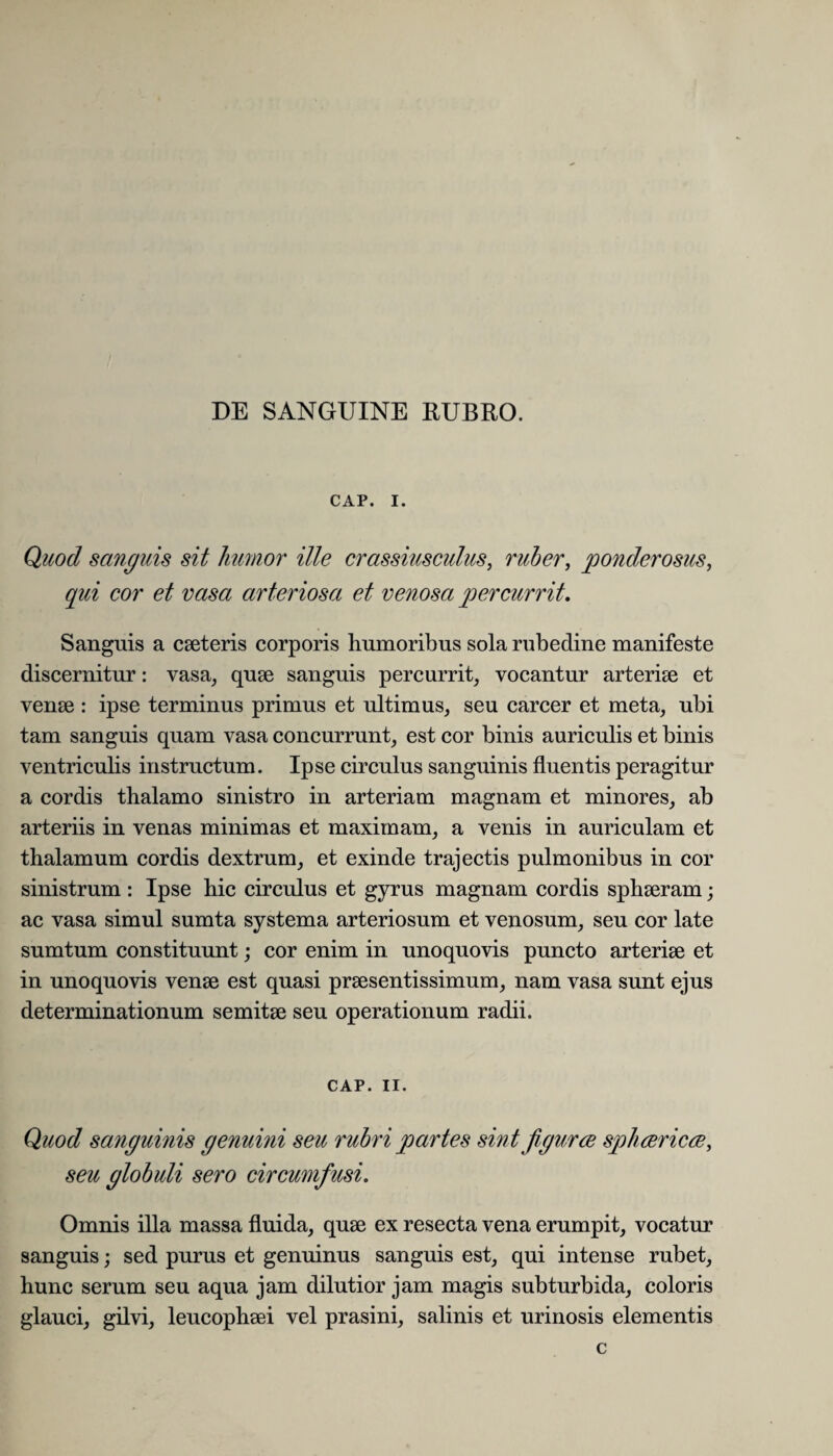 CAP. I. Quod sanguis sit humor ille crassiusculus, ruber, ponderosus, qui cor et vasa arteriosa et venosa percurrit. Sanguis a caeteris corporis humoribus sola rubedine manifeste discernitur: vasa, quae sanguis percurrit, vocantur arteriae et venae : ipse terminus primus et ultimus, seu carcer et meta, ubi tam sanguis quam vasa concurrunt, est cor binis auriculis et binis ventricuhs instructum. Ipse circulus sanguinis fluentis peragitur a cordis thalamo sinistro in arteriam magnam et minores, ab arteriis in venas minimas et maximam, a venis in auriculam et thalamum cordis dextrum, et exinde trajectis pulmonibus in cor sinistrum : Ipse hic circulus et gyrus magnam cordis sphaeram; ac vasa simul sumta systema arteriosum et venosum, seu cor late sumtum constituunt; cor enim in unoquovis puncto arteriae et in unoquovis venae est quasi praesentissimum, nam vasa sunt ejus determinationum semitae seu operationum radii. CAP. II. Quod sanguinis genuini seu rubri partes sint figurce sphvericve, seu globuli sero circumfusi. Omnis illa massa fluida, quae ex resecta vena erumpit, vocatur sanguis; sed purus et genuinus sanguis est, qui intense rubet, hunc serum seu aqua jam dilutior jam magis subturbida, coloris glauci, gilvi, leucophaei vel prasini, salinis et urinosis elementis c