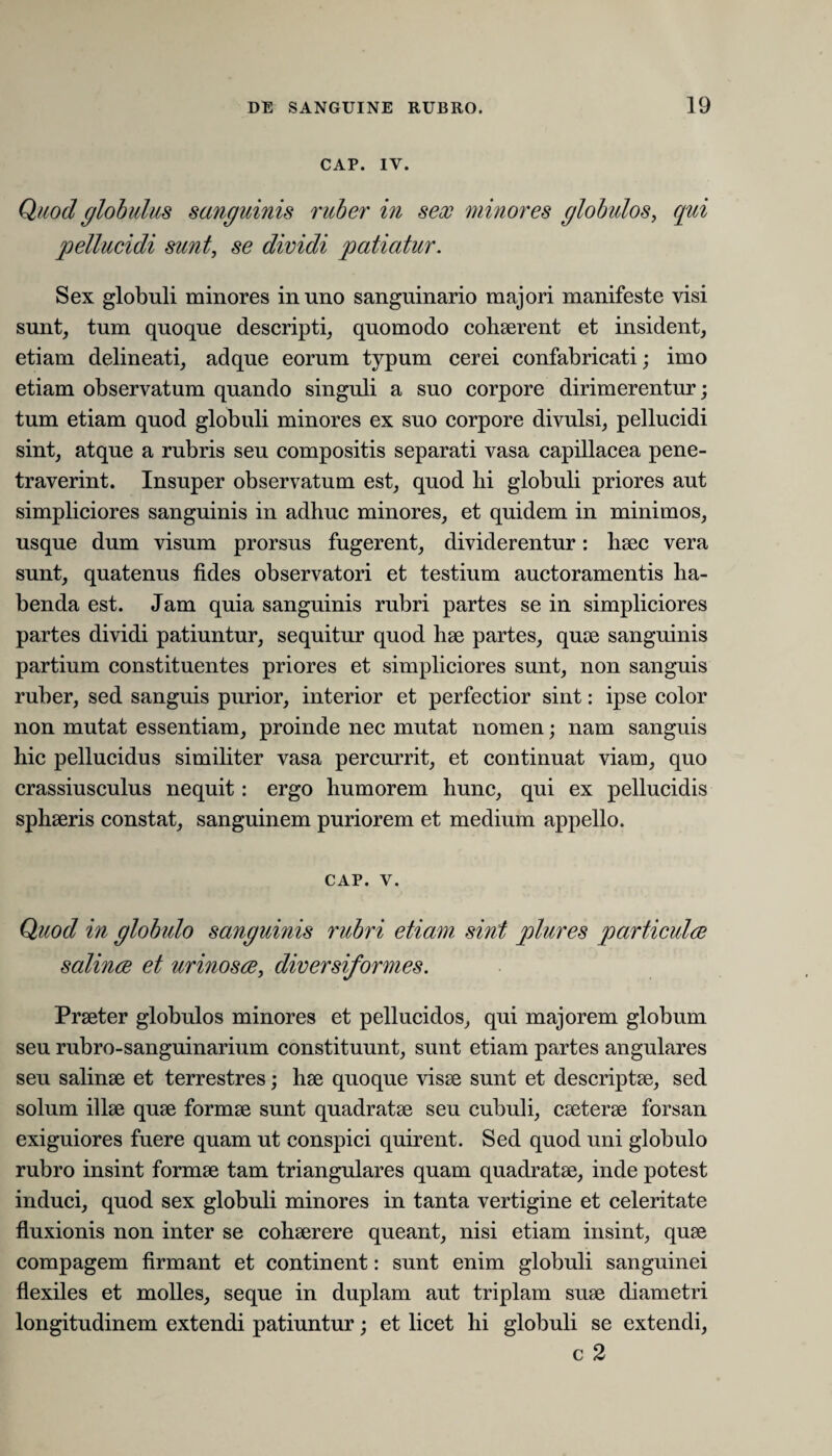 CAP. IV. Quod globulus sanguinis ruber in sex minores globulos, qui pellucidi sunt, se dividi patiatur. Sex globuli minores in uno sanguinario majori manifeste visi sunt, tum quoque descripti, quomodo cohaerent et insident, etiam delineati, adque eorum typum cerei confabricati; imo etiam observatum quando singuli a suo corpore dirimerentur; tum etiam quod globuli minores ex suo corpore divulsi, pellucidi sint, atque a rubris seu compositis separati vasa capillacea pene¬ traverint. Insuper observatum est, quod hi globuli priores aut simpliciores sanguinis in adhuc minores, et quidem in minimos, usque dum visum prorsus fugerent, dividerentur: haec vera sunt, quatenus fides observatori et testium auctoramentis ha¬ benda est. Jam quia sanguinis rubri partes se in simpliciores partes dividi patiuntur, sequitur quod hae partes, quae sanguinis partium constituentes priores et simpliciores sunt, non sanguis ruber, sed sanguis purior, interior et perfectior sint: ipse color non mutat essentiam, proinde nec mutat nomen; nam sanguis hic pellucidus similiter vasa percurrit, et continuat viam, quo crassiusculus nequit: ergo humorem hunc, qui ex pellucidis sphaeris constat, sanguinem puriorem et medium appello. CAP. v. Quod in globulo sanguinis rubri etiam sint plures particulre salince et urinosre, diversiformes. Praeter globulos minores et pellucidos, qui majorem globum seu rubro-sanguinarium constituunt, sunt etiam partes angulares seu salinae et terrestres; hae quoque visae sunt et descriptae, sed solum illae quae formae sunt quadratae seu cubuli, caeterae forsan exiguiores fuere quam ut conspici quirent. Sed quod uni globulo rubro insint formae tam triangulares quam quadratae, inde potest induci, quod sex globuli minores in tanta vertigine et celeritate fluxionis non inter se cohaerere queant, nisi etiam insint, quae compagem firmant et continent: sunt enim globuli sanguinei flexiles et molles, seque in duplam aut triplam suae diametri longitudinem extendi patiuntur; et licet hi globuli se extendi, c 2