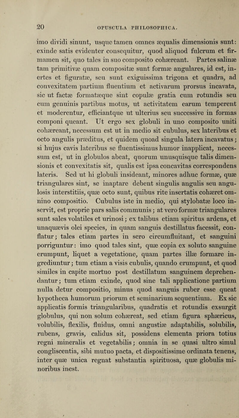 imo dividi sinunt, usque tamen omnes sequatis dimensionis sunt: exinde satis evidenter consequitur, quod aliquod fulcrum et fir¬ mamen sit, quo tales in suo composito cohaereant. Partes salinae tam primitivae quam compositae sunt formae angulares, id est, in¬ ertes et figuratae, seu sunt exiguissima trigona et quadra, ad convexitatem partium fluentium et activarum prorsus incavata, sic ut factae formataeque sint copulae gratia cum rotundis seu cum genuinis partibus motus, ut activitatem earum temperent et moderentur, efficiantque ut ulterius seu successive in formas componi queant. Ut ergo sex globuli in uno composito uniti cohaereant, necessum est ut in medio sit cubulus, sex lateribus et octo angulis praeditus, et quidem quoad singula latera incavatus; si hujus cavis lateribus se fluentissimus humor inapplicat, neces¬ sum est, ut in globulos abeat, quorum unusquisque talis dimen¬ sionis et convexitatis sit, qualis est ipsa concavitas correspondens lateris. Sed ut hi globuli insideant, minores adhuc formae, quae triangulares sint, se inaptare debent singulis angulis seu angu¬ losis interstitiis, quae octo sunt, quibus rite insertatis cohaeret om¬ nino compositio. Cubulus iste in medio, qui stylobatae loco in¬ servit, est proprie pars salis communis; at vero formae triangulares sunt sales volatiles et urinosi; ex talibus etiam spiritus ardens, et unaquaevis olei species, in quam sanguis destillatus facessit, con¬ flatur; tales etiam partes in sero circumfluitant, et sanguini porriguntur: imo quod tales sint, quae copia ex soluto sanguine erumpunt, liquet a vegetatione, quam partes illae formare in¬ grediuntur ; tum etiam a visis cubulis, quando erumpunt, et quod similes in capite mortuo post destillatum sanguinem deprehen¬ dantur ; tum etiam exinde, quod sine tali applicatione partium nulla detur compositio, minus quod sanguis ruber esse queat hypotheca humorum priorum et seminarium sequentium. Ex sic applicatis formis triangularibus, quadratis et rotundis exsurgit globulus, qui non solum cohaereat, sed etiam figura sphaericus, volubilis, flexilis, fluidus, omni angustiae adaptabitis, solubilis, rubens, gravis, calidus sit, possidens elementa priora totius regni mineralis et vegetabilis; omnia in se quasi ultro simul congliscentia, sibi mutuo pacta, et dispositissime ordinata tenens, inter quae unica regnat substantia spirituosa, quae globulis mi¬ noribus inest.