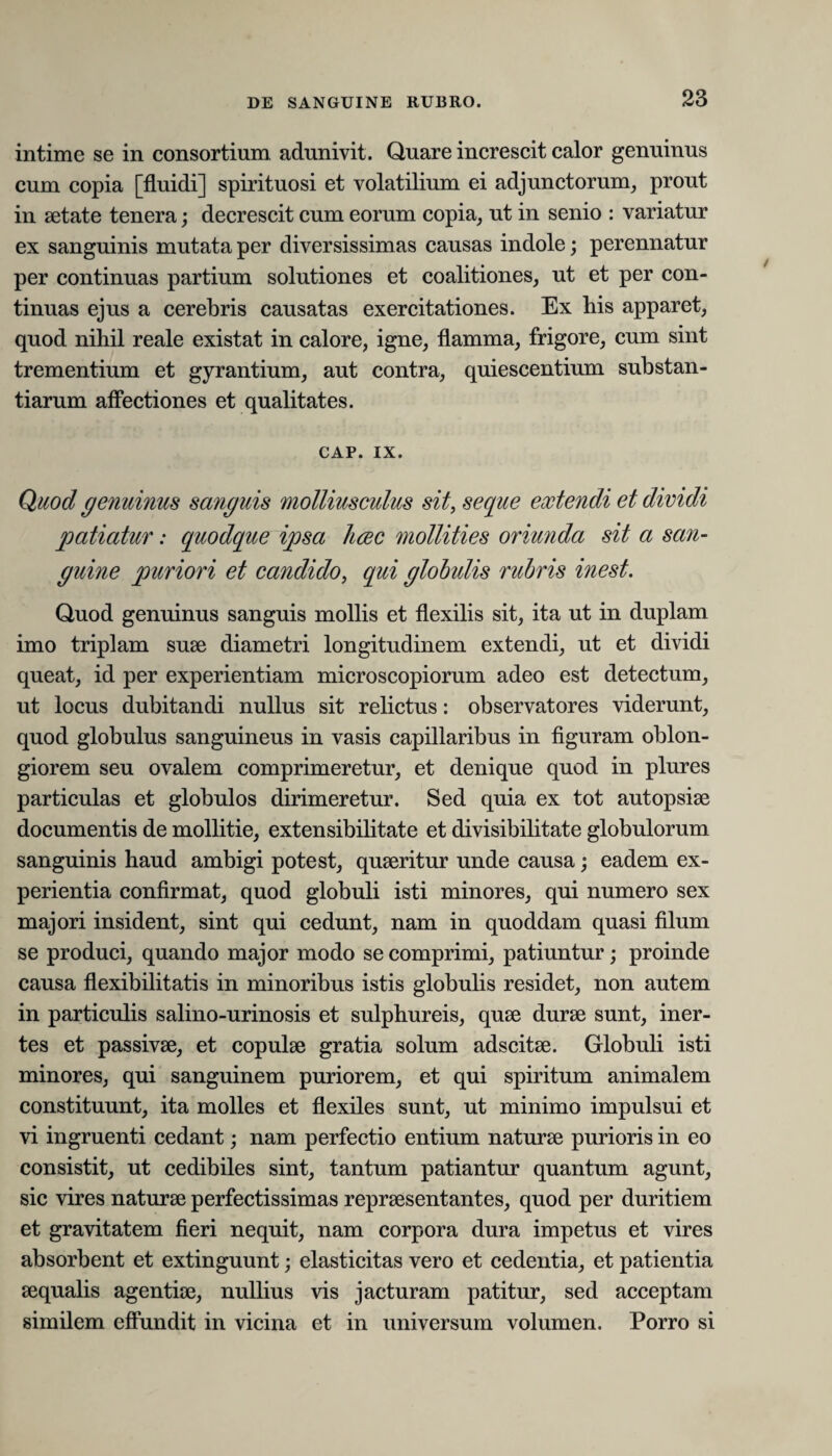 intime se in consortium adunivit. Quare increscit calor genuinus cum copia [fluidi] spirituosi et volatilium ei adjunctorum, prout in aetate tenera; decrescit cum eorum copia, ut in senio : variatur ex sanguinis mutata per diversissimas causas indole; perennatur per continuas partium solutiones et coalitiones, ut et per con¬ tinuas ejus a cerebris causatas exercitationes. Ex bis apparet, quod nihil reale existat in calore, igne, flamma, frigore, cum sint trementium et gyrantium, aut contra, quiescentium substan¬ tiarum affectiones et qualitates. CAP. ix. Quod genuinus sanguis molliusculus sit, seque extendi et dividi patiatur: quodque ipsa hcec mollities oriunda sit a san¬ guine puriori et candido, qui globulis rubris inest. Quod genuinus sanguis mollis et flexilis sit, ita ut in duplam imo triplam suae diametri longitudinem extendi, ut et dividi queat, id per experientiam microscopiorum adeo est detectum, ut locus dubitandi nullus sit relictus: observatores viderunt, quod globulus sanguineus in vasis capillaribus in figuram oblon¬ giorem seu ovalem comprimeretur, et denique quod in plures particulas et globulos dirimeretur. Sed quia ex tot autopsise documentis de mollitie, extensibilitate et divisibilitate globulorum sanguinis haud ambigi potest, quaeritur unde causa; eadem ex¬ perientia confirmat, quod globuli isti minores, qui numero sex majori insident, sint qui cedunt, nam in quoddam quasi filum se produci, quando major modo se comprimi, patiuntur; proinde causa flexibilitatis in minoribus istis globulis residet, non autem in particulis salino-urinosis et sulphureis, quae durae sunt, iner¬ tes et passivae, et copulae gratia solum adscitae. Globuli isti minores, qui sanguinem puriorem, et qui spiritum animalem constituunt, ita molles et flexiles sunt, ut minimo impulsui et vi ingruenti cedant; nam perfectio entium naturae purioris in eo consistit, ut cedibiles sint, tantum patiantur quantum agunt, sic vires naturae perfectissimas repraesentantes, quod per duritiem et gravitatem fieri nequit, nam corpora dura impetus et vires absorbent et extinguunt; elasticitas vero et cedentia, et patientia aequalis agentiae, nullius vis jacturam patitur, sed acceptam similem effundit in vicina et in universum volumen. Porro si