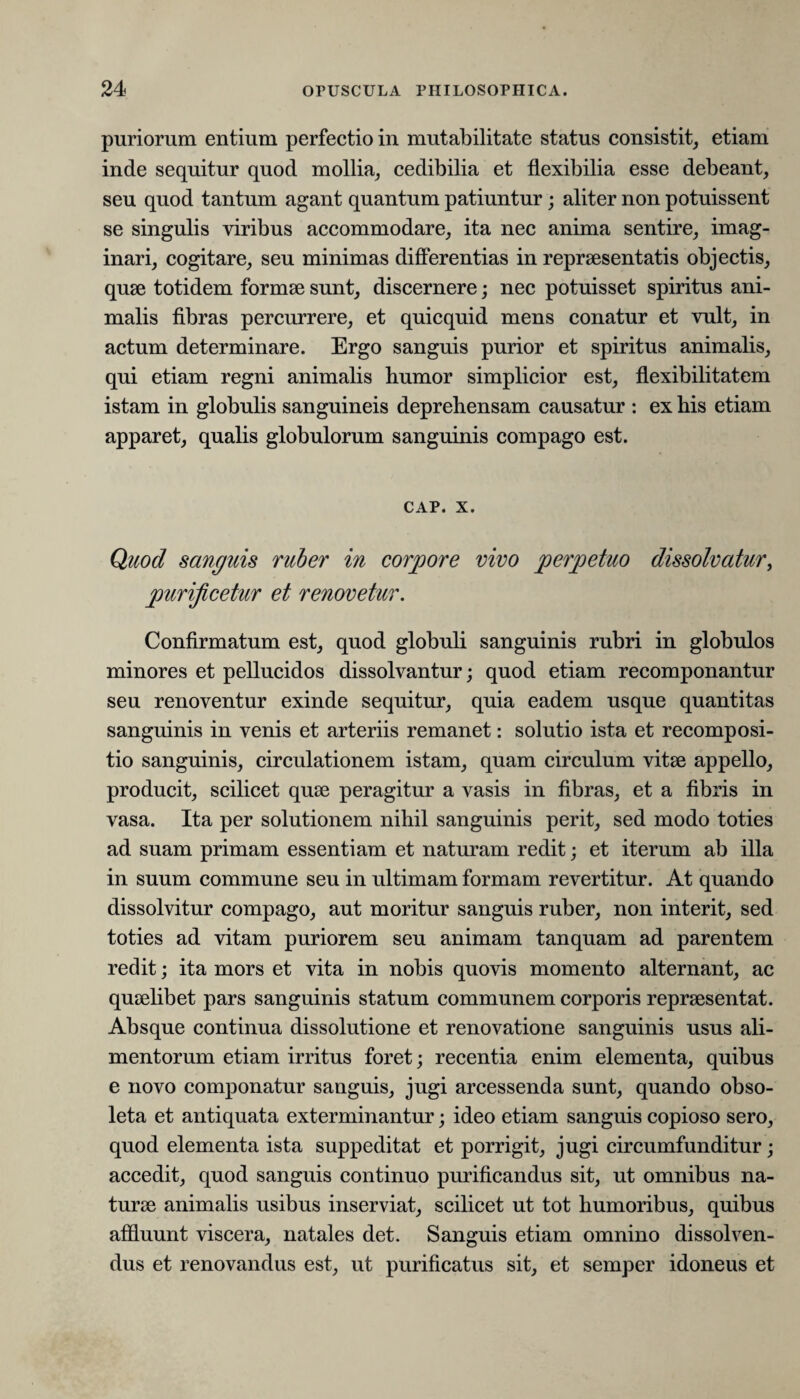 puriorum entium perfectio in mutabilitate status consistit, etiam inde sequitur quod mollia, cedibilia et flexibilia esse debeant, seu quod tantum agant quantum patiuntur ; aliter non potuissent se singulis viribus accommodare, ita nec anima sentire, imag¬ inari, cogitare, seu minimas differentias in repraesentatis objectis, quae totidem formae sunt, discernere; nec potuisset spiritus ani¬ malis fibras percurrere, et quicquid mens conatur et vult, in actum determinare. Ergo sanguis purior et spiritus animalis, qui etiam regni animalis humor simplicior est, flexibilitatem istam in globulis sanguineis deprehensam causatur : ex his etiam apparet, qualis globulorum sanguinis compago est. cap. x. Quod sanguis ruber in corpore vivo perpetuo dissolvatur, purificetur et renovetur. Confirmatum est, quod globuli sanguinis rubri in globulos minores et pellucidos dissolvantur; quod etiam recomponantur seu renoventur exinde sequitur, quia eadem usque quantitas sanguinis in venis et arteriis remanet: solutio ista et recomposi- tio sanguinis, circulationem istam, quam circulum vitee appello, producit, scilicet quae peragitur a vasis in fibras, et a fibris in vasa. Ita per solutionem nihil sanguinis perit, sed modo toties ad suam primam essentiam et naturam redit; et iterum ab illa in suum commune seu in ultimam formam revertitur. At quando dissolvitur compago, aut moritur sanguis ruber, non interit, sed toties ad vitam puriorem seu animam tanquam ad parentem redit; ita mors et vita in nobis quovis momento alternant, ac quaelibet pars sanguinis statum communem corporis repraesentat. Absque continua dissolutione et renovatione sanguinis usus ali¬ mentorum etiam irritus foret; recentia enim elementa, quibus e novo componatur sanguis, jugi arcessenda sunt, quando obso¬ leta et antiquata exterminantur; ideo etiam sanguis copioso sero, quod elementa ista suppeditat et porrigit, jugi circumfunditur; accedit, quod sanguis continuo purificandus sit, ut omnibus na¬ turae animalis usibus inserviat, scilicet ut tot humoribus, quibus affluunt viscera, natales det. Sanguis etiam omnino dissolven¬ dus et renovandus est, ut purificatus sit, et semper idoneus et
