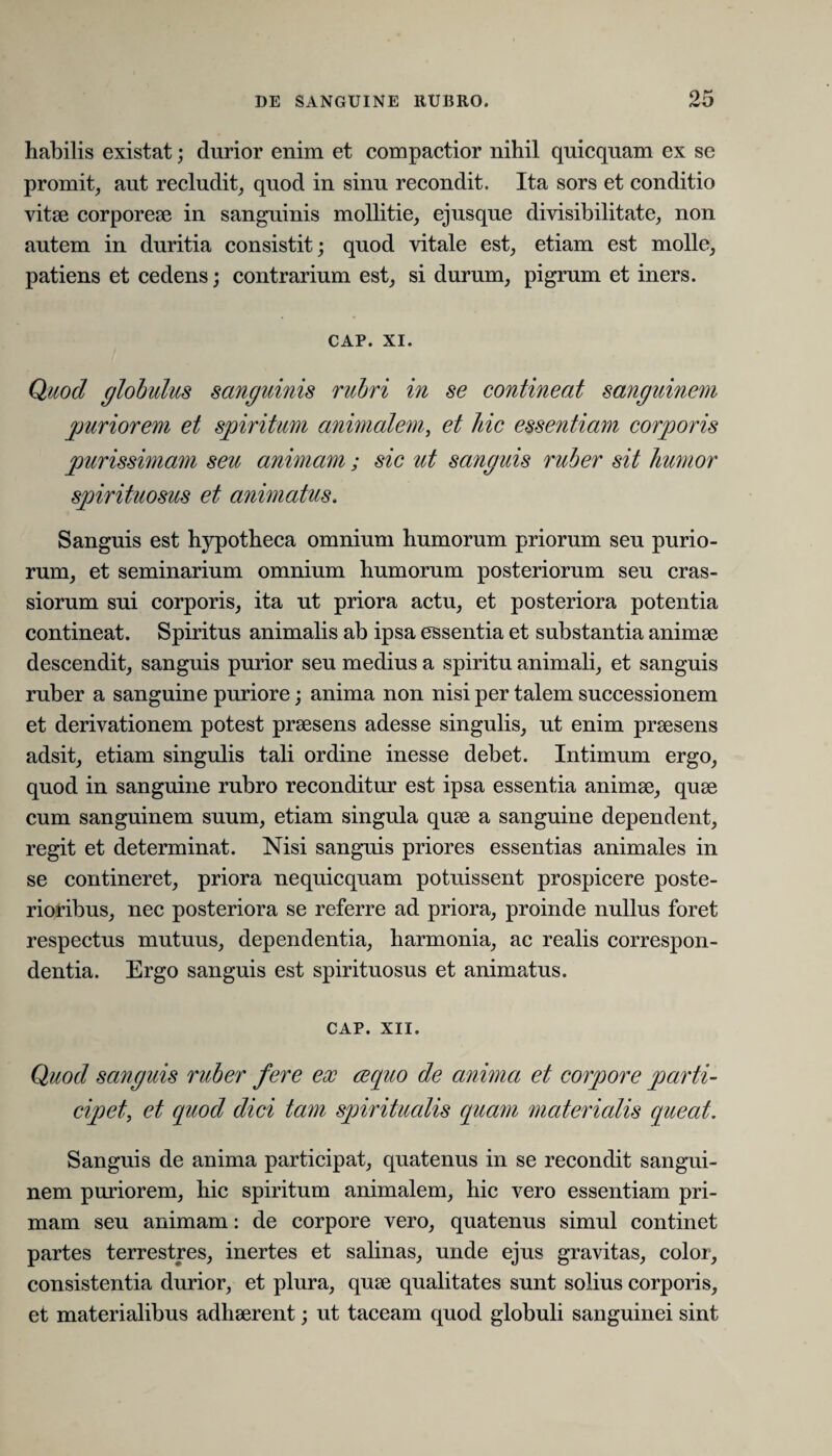 habilis existat; durior enim et compactior nihil quicquam ex se promit, aut recludit, quod in sinu recondit. Ita sors et conditio vitae corporeae in sanguinis mollitie, ejusque divisibilitate, non autem in duritia consistit; quod vitale est, etiam est molle, patiens et cedens; contrarium est, si durum, pigrum et iners. CAP. XI. Quod globulus sanguinis rubri in se contineat sanguinem puriorem et spiritum annualem, et hic essentiam corporis purissimam seu animam; sic ut sanguis ruber sit humor spirituosus et animatus. Sanguis est hypotheca omnium humorum priorum seu purio¬ rum, et seminarium omnium humorum posteriorum seu cras¬ siorum sui corporis, ita ut priora actu, et posteriora potentia contineat. Spiritus animalis ab ipsa essentia et substantia animae descendit, sanguis purior seu medius a spiritu animali, et sanguis ruber a sanguine puriore; anima non nisi per talem successionem et derivationem potest praesens adesse singulis, ut enim praesens adsit, etiam singulis tali ordine inesse debet. Intimum ergo, quod in sanguine rubro reconditur est ipsa essentia animae, quae cum sanguinem suum, etiam singula quae a sanguine dependent, regit et determinat. Nisi sanguis priores essentias animales in se contineret, priora nequicquam potuissent prospicere poste¬ rioribus, nec posteriora se referre ad priora, proinde nullus foret respectus mutuus, dependentia, harmonia, ac realis correspon- dentia. Ergo sanguis est spirituosus et animatus. CAP. XII. Quod sanguis ruber fere ex ce (pio de anima et corpore parti¬ cipet, et quod dici tam spiritualis quam materialis queat. Sanguis de anima participat, quatenus in se recondit sangui¬ nem puriorem, hic spiritum animalem, hic vero essentiam pri¬ mam seu animam: de corpore vero, quatenus simul continet partes terrestres, inertes et salinas, unde ejus gravitas, color, consistentia durior, et plura, quae qualitates sunt solius corporis, et materialibus adhserent; ut taceam quod globuli sanguinei sint
