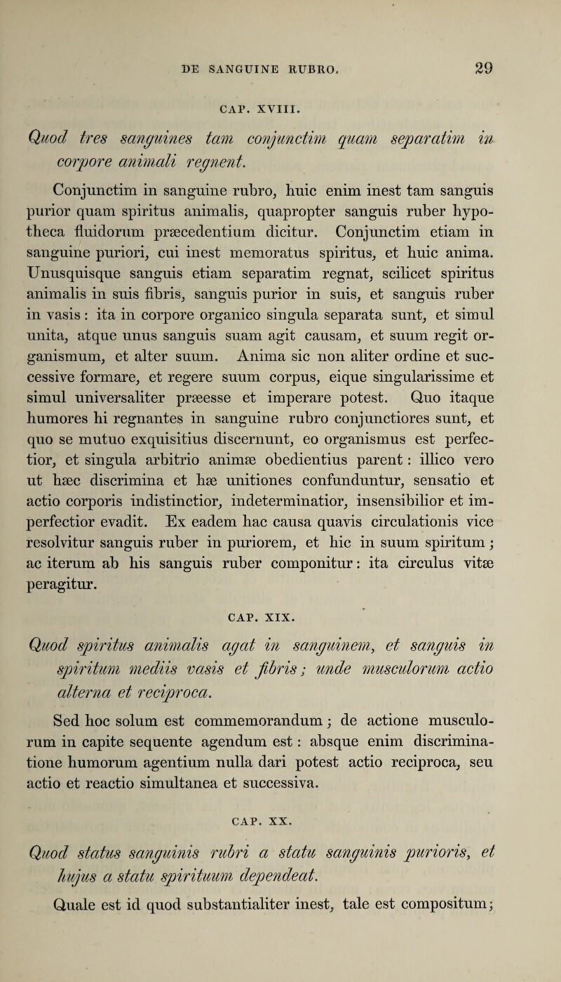 CAP. XVIII. Quod tres sanguines tam conjunctim quam separatim in corpore animali regnent. Conjunctim in sanguine rubro, huic enim inest tam sanguis purior quam spiritus animalis, quapropter sanguis ruber hypo¬ theca fluidorum praecedentium dicitur. Conjunctim etiam in sanguine puriori, cui inest memoratus spiritus, et huic anima. Unusquisque sanguis etiam separatim regnat, scilicet spiritus animalis in suis fibris, sanguis purior in suis, et sanguis ruber in vasis : ita in corpore organico singula separata sunt, et simul unita, atque unus sanguis suam agit causam, et suum regit or¬ ganismum, et alter suum. Anima sic non aliter ordine et suc¬ cessive formare, et regere suum corpus, eique singularissime et simul universaliter praeesse et imperare potest. Quo itaque humores hi regnantes in sanguine rubro conjunctiores sunt, et quo se mutuo exquisitius discernunt, eo organismus est perfec¬ tior, et singula arbitrio animae obedientius parent: illico vero ut haec discrimina et hae unitiones confunduntur, sensatio et actio corporis indistinctior, indeterminatior, insensibilior et im¬ perfectior evadit. Ex eadem hac causa quavis circulationis vice resolvitur sanguis ruber in puriorem, et hic in suum spiritum; ac iterum ab his sanguis ruber componitur: ita circulus vitae peragitur. CAP. XIX. Quod spiritus animalis agat in sanguinem, et sanguis in spiritum mediis vasis et fibris; unde musculorum actio alterna et reciproca. Sed hoc solum est commemorandum; de actione musculo¬ rum in capite sequente agendum est: absque enim discrimina¬ tione humorum agentium nulla dari potest actio reciproca, seu actio et reactio simultanea et successiva. CAP. xx. Quod status sanguinis rubri a statu sanguinis purioris, et hujus a statu spirituum dependeat. Quale est id quod substantialiter inest, tale est compositum;