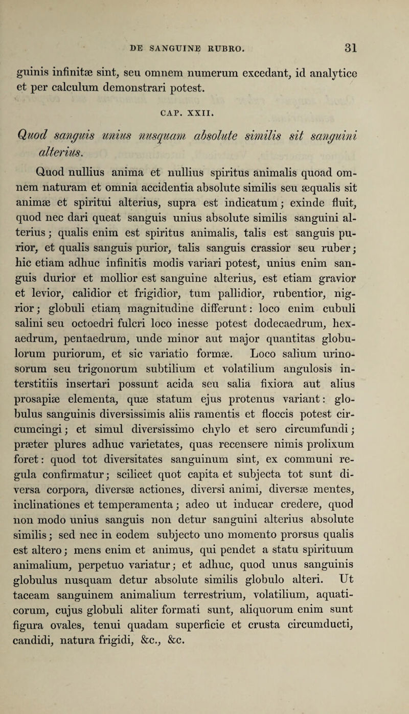 guinis infinitae sint, seu omnem numerum excedant, id analytice et per calculum demonstrari potest. CAP. XXII. Quod sanguis unius nusquam absolute similis sit sanguini alterius. Quod nullius anima et nullius spiritus animalis quoad om¬ nem naturam et omnia accidentia absolute similis seu aequalis sit animae et spiritui alterius, supra est indicatum; exinde fluit, quod nec dari queat sanguis unius absolute similis sanguini al¬ terius ; qualis enim est spiritus animalis, talis est sanguis pu¬ rior, et qualis sanguis purior, talis sanguis crassior seu ruber; hic etiam adhuc infinitis modis variari potest, unius enim san¬ guis durior et mollior est sanguine alterius, est etiam gravior et levior, calidior et frigidior, tum pallidior, rubentior, nig¬ rior ; globuli etiam magnitudine differunt: loco enim cubuli salini seu octoedri fulcri loco inesse potest dodecaedrum, hex- aedrum, pentaedrum, unde minor aut major quantitas globu¬ lorum puriorum, et sic variatio formse. Loco salium urino- sorum seu trigonorum subtilium et volatilium angulosis in¬ terstitiis insertari possunt acida seu salia fixiora aut alius prosapiae elementa, quae statum ejus protenus variant: glo¬ bulus sanguinis diversissimis aliis ramentis et floccis potest cir¬ cumcingi; et simul diversissimo chylo et sero circumfundi; praeter plures adhuc varietates, quas recensere nimis prolixum foret: quod tot diversitates sanguinum sint, ex communi re¬ gula confirmatur; scilicet quot capita et subjecta tot sunt di¬ versa corpora, diversae actiones, diversi animi, diversae mentes, inclinationes et temperamenta; adeo ut inducar credere, quod non modo unius sanguis non detur sanguini alterius absolute similis; sed nec in eodem subjecto uno momento prorsus qualis est altero; mens enim et animus, qui pendet a statu spirituum animalium, perpetuo variatur; et adhuc, quod unus sanguinis globulus nusquam detur absolute similis globulo alteri. Ut taceam sanguinem animalium terrestrium, volatilium, aquati¬ corum, cujus globuli aliter formati sunt, aliquorum enim sunt figura ovales, tenui quadam superficie et crusta circumducti, candidi, natura frigidi, &c., &c.