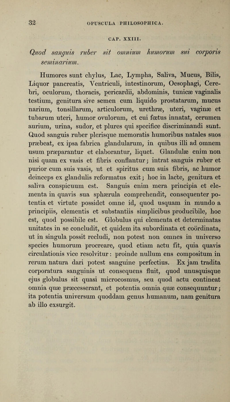 CAP. XXIII. Quod sanguis ruber sit omnium humorum sui corporis seminarium. Humores sunt chylus, Lac, Lympha, Saliva, Mucus, Bilis, Liquor pancreatis, Ventriculi, intestinorum, Oesophagi, Cere¬ bri, oculorum, thoracis, pericardii, abdominis, tunicae vaginalis testium, genitura sive semen cum liquido prostatarum, mucus narium, tonsillarum, articulorum, urethrae, uteri, vaginae et tubarum uteri, humor ovulorum, et cui foetus innatat, cerumen aurium, urina, sudor, et plures qui specifice discriminandi sunt. Quod sanguis ruber plerisque memoratis humoribus natales suos praebeat, ex ipsa fabrica glandularum, in quibus illi ad omnem usum praeparantur et elaborantur, liquet. Glandulae enim non nisi quam ex vasis et fibris conflantur; intrat sanguis ruber et purior cum suis vasis, ut et spiritus cum suis fibris, ac humor deinceps ex glandulis reformatus exit; hoc in lacte, genitura et saliva conspicuum est. Sanguis enim mera principia et ele¬ menta in quavis sua sphaerula comprehendit, consequenter po¬ tentia et virtute possidet omne id, quod usquam in mundo a principiis, elementis et substantiis simplicibus producibile, hoc est, quod possibile est. Globulus qui elementa et determinatas unitates in se concludit, et quidem ita subordinata et coordinata, ut in singula possit recludi, non potest non omnes in universo species humorum procreare, quod etiam actu fit, quia quavis circulationis vice resolvitur: proinde nullum ens compositum in rerum natura dari potest sanguine perfectius. Ex jam tradita corporatura sanguinis ut consequens fluit, quod unusquisque ejus globulus sit quasi microcosmus, seu quod actu contineat omnia quae praecesserant, et potentia omnia quae consequuntur; ita potentia universum quoddam genus humanum, nam genitura ab illo exsurgit.