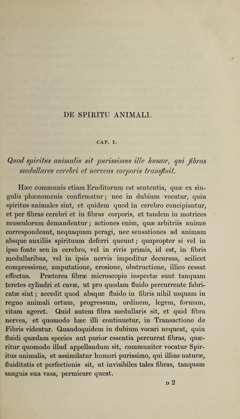 CAP. I. Quod spiritus animalis sit purissimus ille humor, qui fibras medullares cerebri et nerveas corporis transfluit. Haec communis etiam Eruditorum est sententia, quae ex sin¬ gulis phaenomenis confirmatur; nec in dubium vocatur, quin spiritus animales sint, et quidem quod in cerebro concipiantur, et per fibras cerebri et in fibras corporis, et tandem in motrices musculorum demandentur; actiones enim, quae arbitriis animae correspondeant, nequaquam peragi, nec sensationes ad animam absque auxiliis spirituum deferri queunt: quapropter si vel in ipso fonte seu in cerebro, vel in rivis primis, id est, in fibris medullaribus, vel in ipsis nervis impeditur decursus, scilicet compressione, amputatione, erosione, obstructione, illico cessat effectus. Praeterea fibrae microscopio inspectae sunt tanquam teretes cylindri et cavae, ut pro quodam fluido percurrente fabri¬ catae sint; accedit quod absque fluido in fibris nihil usquam in regno animali ortum, progressum, ordinem, legem, formam, vitam ageret. Quid autem fibra medullaris sit, et quid fibra nervea, et quomodo haec illi continuetur, in Transactione de Eibris videatur. Quandoquidem in dubium vocari nequeat, quin fluidi quaedam species aut purior essentia percurrat fibras, quae¬ ritur quomodo illud appellandum sit, communiter vocatur Spir¬ itus animalis, et assimilatur humori purissimo, qui illius naturae, fluiditatis et perfectionis sit, ut invisibiles tales fibras, tanquam sanguis sua vasa, permicare queat. d 2