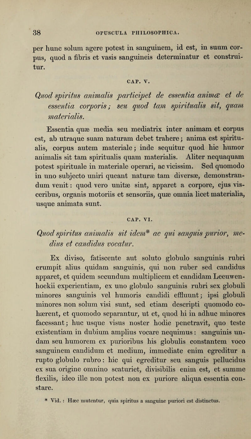 per hunc solum agere potest in sanguinem, id est, in suum cor¬ pus, quod a fibris et vasis sanguineis determinatur et construi¬ tur. CAP. V. Quod spiritus animalis participet de essentia animae et de essentia corporis; seu quod tam spiritualis sit, quam materialis. Essentia quae media seu mediatrix inter animam et corpus est, ab utraque suam naturam debet trahere; anima est spiritu¬ alis, corpus autem materiale; inde sequitur quod hic humor animalis sit tam spiritualis quam materialis. Aliter nequaquam potest spirituale in materiale operari, ac vicissim. Sed quomodo in uno subjecto uniri queant naturae tam diversae, demonstran¬ dum venit: quod vero unitae sint, apparet a corpore, ejus vis¬ ceribus, organis motoriis et sensoriis, quae omnia licet materialia, usque animata sunt. CAP. vi. Quod spiritus animalis sit idem* ac qui sanguis purior, me¬ dius et candidus vocatur. Ex diviso, fatiscente aut soluto globulo sanguinis rubri erumpit alius quidam sanguinis, qui non ruber sed candidus apparet, et quidem secundum multiplicem et candidam Leeuwen- hoekii experientiam, ex uno globulo sanguinis rubri sex globuli minores sanguinis vel humoris candidi effluunt; ipsi globuli minores non solum visi sunt, sed etiam descripti quomodo co¬ haerent, et quomodo separantur, ut et, quod hi in adhuc minores facessant; huc usque visus noster hodie penetravit, quo teste existentiam in dubium amplius vocare nequimus: sanguinis un¬ dam seu humorem ex purioribus his globulis constantem voco sanguinem candidum et medium, immediate enim egreditur a rupto globulo rubro: hic qui egreditur seu sanguis pellucidus ex sua origine omnino scaturiet, divisibilis enim est, et summe flexilis, ideo ille non potest non ex puriore aliqua essentia con¬ stare. * Vid. : Haec mutentur, quia spiritus a sanguine puriori est distinctus.