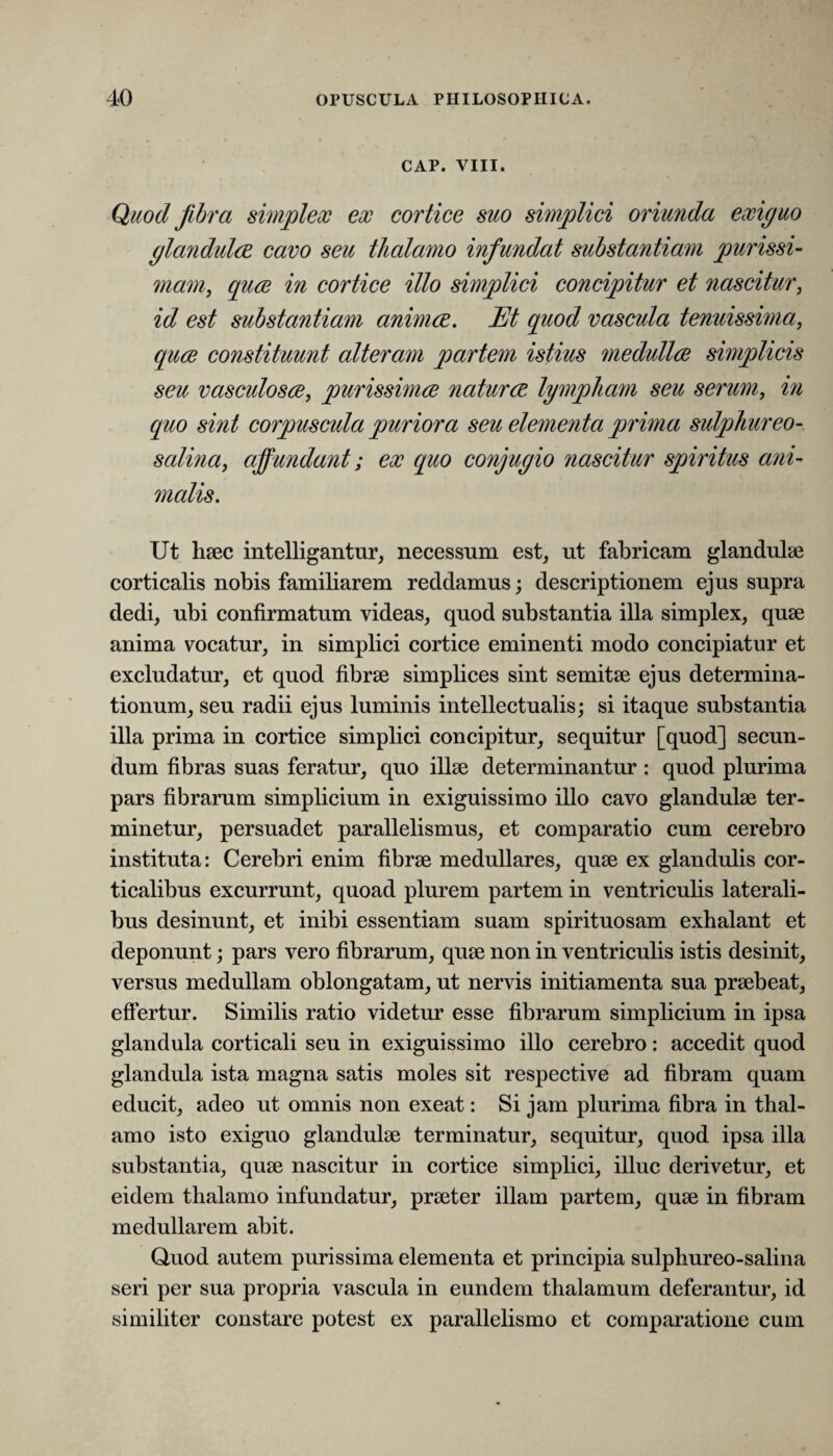 CAP. VIII. Quod fibra simplex ex cortice suo simplici oriunda exiguo glandulae cavo seu thalamo infundat substantiam purissi- mam, quae in cortice illo simplici concipitur et nascitur, id est substantiam animae. Et quod vascula tenuissima, quae constituunt alteram partem istius medullae simplicis seu vasculosae, purissimae naturae lympham seu serum, in quo sint corpuscula puriora seu elementa prima sulphur eo- salina, affundant; ex quo conjugio nascitur spiritus ani¬ malis. Ut haec intelligantur, necessum est, ut fabricam glandulae corticalis nobis familiarem reddamus; descriptionem ejus supra dedi, ubi confirmatum videas, quod substantia illa simplex, quae anima vocatur, in simplici cortice eminenti modo concipiatur et excludatur, et quod fibrae simplices sint semitae ejus determina¬ tionum, seu radii ejus luminis intellectualis; si itaque substantia illa prima in cortice simplici concipitur, sequitur [quod] secun¬ dum fibras suas feratur, quo illae determinantur : quod plurima pars fibrarum simplicium in exiguissimo illo cavo glandulae ter¬ minetur, persuadet parallelismus, et comparatio cum cerebro instituta: Cerebri enim fibrae medullares, quae ex glandulis cor¬ ticalibus excurrunt, quoad plurem partem in ventriculis laterali¬ bus desinunt, et inibi essentiam suam spirituosam exhalant et deponunt; pars vero fibrarum, quae non in ventriculis istis desinit, versus medullam oblongatam, ut nervis initiamenta sua praebeat, effertur. Similis ratio videtur esse fibrarum simplicium in ipsa glandula corticali seu in exiguissimo illo cerebro: accedit quod glandula ista magna satis moles sit respective ad fibram quam educit, adeo ut omnis non exeat: Si jam plurima fibra in thal¬ amo isto exiguo glandulae terminatur, sequitur, quod ipsa illa substantia, quae nascitur in cortice simplici, illuc derivetur, et eidem thalamo infundatur, praeter illam partem, quae in fibram medullarem abit. Quod autem purissima elementa et principia sulphureo-salina seri per sua propria vascula in eundem thalamum deferantur, id similiter constare potest ex parallelismo et comparatione cum