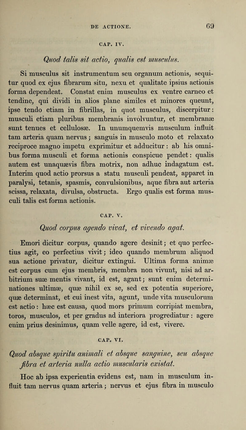 CAP. IV. Quod talis sit actio, qualis est musculus. Si musculus sit instrumentum seu organum actionis, sequi¬ tur quod ex ejus fibrarum situ, nexu et qualitate ipsius actionis forma dependeat. Constat enim musculus ex ventre carneo et tendine, qui dividi in alios plane similes et minores queunt, ipse tendo etiam in fibrillas, in quot musculus, discerpitur: musculi etiam pluribus membranis involvuntur, et membranee sunt tenues et cellulosae. In unumquemvis musculum influit tam arteria quam nervus; sanguis in musculo moto et relaxato reciproce magno impetu exprimitur et adducitur : ab bis omni¬ bus forma musculi et forma actionis conspicue pendet: qualis autem est unaqueevis fibra motrix, non adhuc indagatum est. Interim quod actio prorsus a statu musculi pendeat, apparet in paralysi, tetanis, spasmis, convulsionibus, aque fibra aut arteria scissa, relaxata, divulsa, obstructa. Ergo qualis est forma mus¬ culi talis est forma actionis. CAP. v. Quod corpus agendo vivat, et vivendo agat. Emori dicitur corpus, quando agere desinit; et quo perfec¬ tius agit, eo perfectius vivit; ideo quando membrum aliquod sua actione privatur, dicitur extingui. Ultima forma animae est corpus cum ejus membris, membra non vivunt, nisi ad ar¬ bitrium suce mentis vivant, id est, agant; sunt enim determi¬ nationes ultimae, quae nihil ex se, sed ex potentia superiore, quae determinat, et cui inest vita, agunt, unde vita musculorum est actio : haec est causa, quod mors primum corripiat membra, toros, musculos, et per gradus ad interiora progrediatur : agere enim prius desinimus, quam velle agere, id est, vivere. CAP. vi. Quod absque spiritu animali et absque sanguine, seu absque fibra et arteria nulla actio muscularis existat. Hoc ab ipsa experientia evidens est, nam in musculum in¬ fluit tam nervus quam arteria; nervus et ejus fibra in musculo