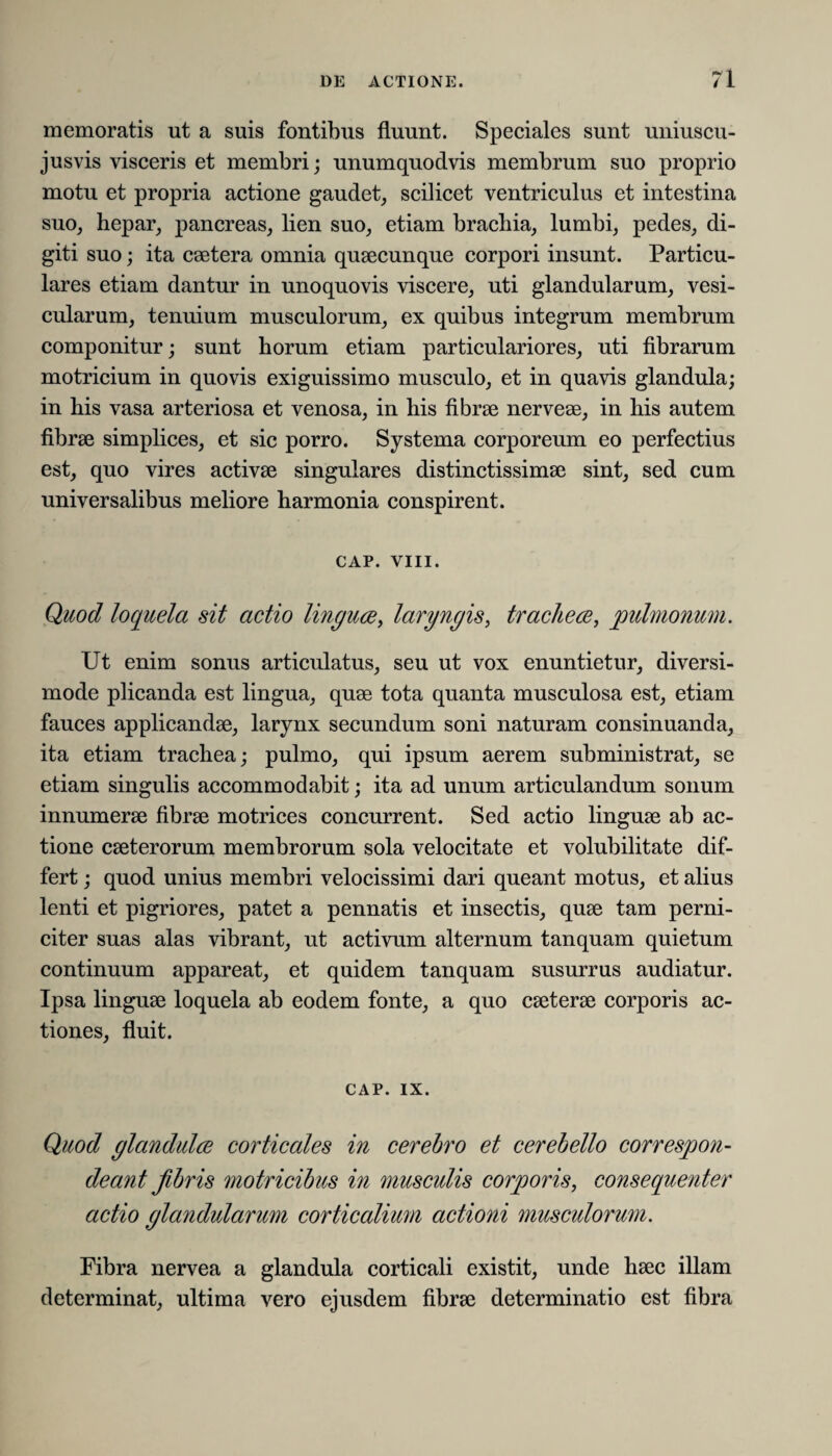 memoratis ut a suis fontibus fluunt. Speciales sunt uniuscu- jusvis visceris et membri; unumquodvis membrum suo proprio motu et propria actione gaudet, scilicet ventriculus et intestina suo, hepar, pancreas, lien suo, etiam brachia, lumbi, pedes, di¬ giti suo; ita caetera omnia quaecunque corpori insunt. Particu¬ lares etiam dantur in unoquovis viscere, uti glandularum, vesi¬ cularum, tenuium musculorum, ex quibus integrum membrum componitur; sunt horum etiam particulariores, uti fibrarum motricium in quovis exiguissimo musculo, et in quavis glandula; in his vasa arteriosa et venosa, in his fibrae nerveae, in his autem fibrae simplices, et sic porro. Systema corporeum eo perfectius est, quo vires activae singulares distinctissimae sint, sed cum universalibus meliore harmonia conspirent. CAP. VIII. Quod loquela sit actio linguae, laryngis, trachece, pulmonum. Ut enim sonus articulatus, seu ut vox enuntietur, diversi¬ mode plicanda est lingua, quae tota quanta musculosa est, etiam fauces applicandae, larynx secundum soni naturam consinuanda, ita etiam trachea; pulmo, qui ipsum aerem subministrat, se etiam singulis accommodabit; ita ad unum articulandum sonum innumerae fibrae motrices concurrent. Sed actio linguae ab ac¬ tione caeterorum membrorum sola velocitate et volubilitate dif¬ fert ; quod unius membri velocissimi dari queant motus, et alius lenti et pigriores, patet a pennatis et insectis, quae tam perni¬ citer suas alas vibrant, ut activum alternum tanquam quietum continuum appareat, et quidem tanquam susurrus audiatur. Ipsa linguae loquela ab eodem fonte, a quo caeterae corporis ac¬ tiones, fluit. CAP. ix. Quod glandulae corticales in cerebro et cerebello correspon- deant fibris motricibus in musculis corporis, consequenter actio glandularum corticalium actioni musculorum. Fibra nervea a glandula corticali existit, unde haec illam determinat, ultima vero ejusdem fibrae determinatio est fibra